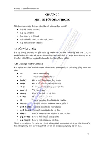Chương 7: Một số lớp quan trọng
153
CHƯƠNG 7
MỘT SỐ LỚP QUAN TRỌNG
Nội dung chương này tập trung trình bày một số lớp cơ bản trong C++:
• Lớp vật chứa (Container)
• Lớp tập hợp (Set)
• Lớp chuỗi kí tự (String)
• Lớp ngăn xếp (Stack) và hàng đợi (Queue)
• Lớp danh sách liên kết (Lists)
7.1 LỚP VẬT CHỨA
Lớp vật chứa (Container) bao gồm nhiều lớp cơ bản của C++: lớp Vector, lớp danh sách (List) và
các kiểu hàng đợi (Stack và Queue), lớp tập hợp (Set) và lớp ánh xạ (Map). Trong chương này sẽ
trình bày một số lớp cơ bản của Container là: Set, Stack, Queue và List
7.1.1 Giao diện của lớp Container
Các lớp cơ bản của Container có một số toán tử và phương thức có chức năng giống nhau, bao
gồm:
• ==: Toán tử so sánh bằng
• <: Toán tử so sánh nhỏ hơn
• begin(): Giá trị khởi đầu của con chạy iterator
• end(): Giá trị kết thúc của con chạy iterator
• size(): Số lượng phần tử đối tượng của vật chứa
• empty(): Vật chứa là rỗng
• front(): Phần tử thứ nhất của vật chứa
• back(): Phần tử cuối của vật chứa
• []: Toán tử truy nhập đến phần tử của vật chứa
• insert(): Thêm vào vật chứa một (hoặc một số) phần tử
• push_back(): Thêm một phần tử vào cuối vật chứa
• push_front(): Thêm một phần tử vào đầu vật chứa
• erase(): Loại bỏ một (hoặc một số) phần tử khỏi vật chứa
• pop_back(): Loại bỏ phần tử cuối của vật chứa
• pop_front(): Loại bỏ phần tử đầu của vật chứa.
Ngoài ra, tuỳ vào các lớp cụ thể mà có một số toán tử và phương thức đặc trưng của lớp đó. Các
toán tử và phương thức này sẽ được trình bày chi tiết trong nội dung từng lớp tiếp theo.
 