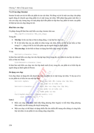 Chương 7: Một số lớp quan trọng
154
7.1.2 Con chạy Iterator
Iterator là một con trỏ trỏ đến các phần tử của vật chứa. Nó đóng vai trò là một con chạy cho phép
người dùng di chuyển qua từng phần tử có mặt trong vật chứa. Mỗi phép tăng giảm một đơn vị
của con chạy này tương ứng với một phép dịch đến phần tử tiếp theo hay phần tử trước của phần
tử hiện tại mà con chạy đang trỏ tới.
Khai báo con chạy
Cú pháp chung để khai báo một biến con chạy iterator như sau:
Tên_lớp<T>::iterator Tên_con_chạy;
Trong đó:
• Tên lớp: là tên của lớp cơ bản ta đang dùng, ví dụ lớp Set, lớp List…
• T: là tên kiểu lớp của các phần tử chứa trong vật chứa. Kiểu có thể là các kiểu cơ bản
trong C++, cũng có thể là các kiểu phức tạp do người dùng tự định nghĩa.
• Tên con chạy: là tên biến sẽ được sử dụng làm biến chạy trong vật chứa.
Ví dụ:
Set<int>::iterator iter;
là khai báo một biến con chạy iter cho lớp tập hợp (Set), trong đó, các phần tử của lớp vật chứa có
kiểu cơ bản int. Hoặc:
List<Person>::iterator iter;
là khai báo một biến con chạy iter cho lớp danh sách (List), trong đó, các phần tử có kiểu lớp do
người dùng tự định nghĩa là Person.
Sử dụng con chạy
Con chạy được sử dụng khi cần duyệt lần lượt các phần tử có mặt trong vật chứa. Ví dụ sau sẽ in
ra các phần tử có kiểu int của một tập hợp:
Set<int> mySet; // Khai báo một đối tượng của lớp Set,
// các phần tử có kiểu int
Set<int>::iterator i; // Khai báo con chạy của lớp Set,
// các phần tử có kiểu int
… // Thêm phần tử vào
for(i=mySet.begin(); i<mySet.end(); i++)
cout << mySet[i] << “ ”;
Lưu ý:
• Biến con chạy phải được khởi đầu bằng phương thức begin() và kết thúc bằng phương
thức end() của đối tượng cần duyệt tương ứng.
• Một con chạy có thể được sử dụng nhiều lần cho nhiều đối tượng nếu chúng có cùng kiểu
lớp vật chứa và các phần tử của chúng cũng cùng kiểu.
 