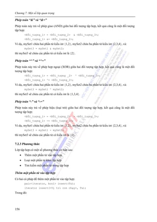 Chương 7: Một số lớp quan trọng
156
Phép toán “&” và “&=”
Phép toán này trả về phép giao (AND) giữa hai đối tượng tập hợp, kết quả cũng là một đối tượng
tập hợp:
<Đối_tượng_1> = <Đối_tượng_2> & <Đối_tượng_3>;
<Đối_tượng_1> &= <Đối_tượng_2>;
Ví dụ, mySet1 chứa hai phần tử kiểu int {1,2}, mySet2 chứa ba phần tử kiểu int {2,3,4}, và:
mySet3 = mySet1 & mySet2;
thì mySet3 sẽ chứa các phần tử có kiểu int là {2}.
Phép toán “^” và “^=”
Phép toán này trả về phép hợp ngoại (XOR) giữa hai đối tượng tập hợp, kết quả cũng là một đối
tượng tập hợp:
<Đối_tượng_1> = <Đối_tượng _2> ^ <Đối_tượng_3>;
<Đối_tượng_1> ^= <Đối_tượng_2>;
Ví dụ, mySet1 chứa hai phần tử kiểu int {1,2}, mySet2 chứa ba phần tử kiểu int {2,3,4}, và:
mySet3 = mySet1 ^ mySet2;
thì mySet3 sẽ chứa các phần tử có kiểu int là {1,3,4}.
Phép toán “-” và “-=”
Phép toán này trả về phép hiệu (loại trừ) giữa hai đối tượng tập hợp, kết quả cũng là một đối
tượng tập hợp:
<Đối_tượng_1> = <Đối_tượng_2> - <Đối_tượng_3>;
<Đối_tượng_1> -= <Đối_tượng_2>;
Ví dụ, mySet1 chứa hai phần tử kiểu int {1,2}, mySet2 chứa ba phần tử kiểu int {2,3,4}, và:
mySet3 = mySet1 - mySet2;
thì mySet3 sẽ chứa các phần tử có kiểu int là {1}.
7.2.3 Phương thức
Lớp tập hợp có một số phương thức cơ bản sau:
• Thêm một phần tử vào tập hợp
• Loại một phần tử khỏi tập hợp
• Tìm kiếm một phần tử trong tập hợp
Thêm một phần tử vào tập hợp
Có hai cú pháp để thêm một phần tử vào tập hợp:
pair<iterator, bool> insert(T&);
iterator insert(<Vị trí con chạy>, T&);
Trong đó:
 