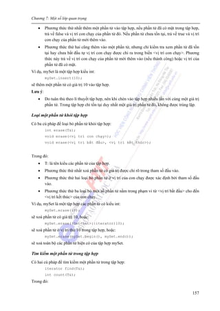 Chương 7: Một số lớp quan trọng
157
• Phương thức thứ nhất thêm một phần tử vào tập hợp, nếu phần tử đã có mặt trong tập hợp,
trả về false và vị trí con chạy của phần tử đó. Nếu phần tử chưa tồn tại, trả về true và vị trí
con chạy của phần tử mới thêm vào.
• Phương thức thứ hai cũng thêm vào một phần tử, nhưng chỉ kiểm tra xem phần tử đã tồn
tại hay chưa bắt đầu tự vị trí con chạy được chỉ ra trong biến <vị trí con chạy>. Phương
thức này trả về vị trí con chạy của phần tử mới thêm vào (nếu thành công) hoặc vị trí của
phần tử đã có mặt.
Ví dụ, mySet là một tập hợp kiểu int:
mySet.insert(10);
sẽ thêm một phần tử có giá trị 10 vào tập hợp.
Lưu ý:
• Do tuân thủ theo lí thuyết tập hợp, nên khi chèn vào tập hợp nhiều lần với cùng một giá trị
phần tử. Trong tập hợp chỉ tồn tại duy nhất một giá trị phần tử đó, không được trùng lặp.
Loại một phần tử khỏi tập hợp
Có ba cú pháp để loại bỏ phần tử khỏi tập hợp:
int erase(T&);
void erase(<vị trí con chạy>);
void erase(<vị trí bắt đầu>, <vị trí kết thúc>);
Trong đó:
• T: là tên kiểu các phần tử của tập hợp.
• Phương thức thứ nhất xoá phần tử có giá trị được chỉ rõ trong tham số đầu vào.
• Phương thức thứ hai loại bỏ phần tử ở vị trí của con chạy được xác định bởi tham số đầu
vào.
• Phương thức thứ ba loại bỏ một số phần tử nằm trong phạm vi từ <vị trí bắt đầu> cho đến
<vị trí kết thúc> của con chạy.
Ví dụ, mySet là một tập hợp các phần tử có kiểu int:
mySet.erase(10);
sẽ xoá phần tử có giá trị 10, hoặc:
mySet.erase((Set<int>::iterator)10);
sẽ xoá phần tử ở vị trí thứ 10 trong tập hợp, hoặc:
mySet.erase(mySet.begin(), mySet.end());
sẽ xoá toàn bộ các phần tử hiện có của tập hợp mySet.
Tìm kiếm một phần tử trong tập hợp
Có hai cú pháp để tìm kiếm một phần tử trong tập hợp:
iterator find(T&);
int count(T&);
Trong đó:
 