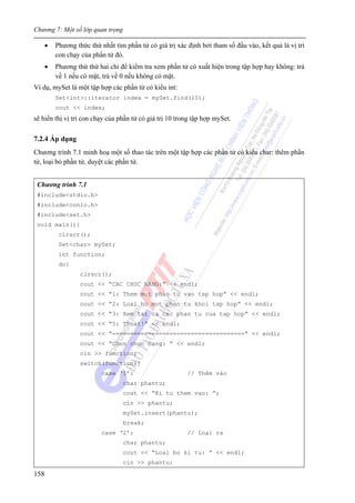 Chương 7: Một số lớp quan trọng
158
• Phương thức thứ nhất tìm phần tử có giá trị xác định bởi tham số đầu vào, kết quả là vị trí
con chạy của phần tử đó.
• Phương thứ thứ hai chỉ để kiểm tra xem phần tử có xuất hiện trong tập hợp hay không: trả
về 1 nếu có mặt, trả về 0 nếu không có mặt.
Ví dụ, mySet là một tập hợp các phần tử có kiểu int:
Set<int>::iterator index = mySet.find(10);
cout << index;
sẽ hiển thị vị trí con chạy của phần tử có giá trị 10 trong tập hợp mySet.
7.2.4 Áp dụng
Chương trình 7.1 minh hoạ một số thao tác trên một tập hợp các phần tử có kiểu char: thêm phần
tử, loại bỏ phần tử, duyệt các phần tử.
Chương trình 7.1
#include<stdio.h>
#include<conio.h>
#include<set.h>
void main(){
clrscr();
Set<char> mySet;
int function;
do{
clrscr();
cout << “CAC CHUC NANG:” << endl;
cout << “1: Them mot phan tu vao tap hop” << endl;
cout << “2: Loai bo mot phan tu khoi tap hop” << endl;
cout << “3: Xem tat ca cac phan tu cua tap hop” << endl;
cout << “5: Thoat!” << endl;
cout << “=====================================” << endl;
cout << “Chon chuc nang: ” << endl;
cin >> function;
switch(function){
case ‘1’: // Thêm vào
char phantu;
cout << “Ki tu them vao: ”;
cin >> phantu;
mySet.insert(phantu);
break;
case ‘2’: // Loại ra
char phantu;
cout << “Loai bo ki tu: ” << endl;
cin >> phantu;
 