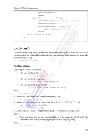 Chương 7: Một số lớp quan trọng
159
mySet.erase(phantu);
break;
case ‘3’: // Duyệt
cout<<“Cac phan tu cua tap hop la:”<<endl;
Set<char>::iterator i;
for(i=mySet.begin(); i<mySet.end(); i++)
cout << mySet[i] << “ ”;
break;
}while(function != ‘5’);
return;
}
7.3 LỚP CHUỖI
Lớp chuỗi (String) cũng là một loại lớp chứa, nó chứa một tập các phần tử là một dãy các kí tự có
phân biệt thứ tự, các phần tử không nhất thiết phải phân biệt nhau. Muốn sử dụng lớp String, cần
thêm vào chỉ thị đầu tệp:
#include <string.h>
7.3.1 Hàm khởi tạo
Lớp String có ba hàm khởi tạo chính:
• Hàm khởi tạo không tham số:
String <tên biến>;
• Hàm khởi tạo từ một string khác:
String <tên biến>(const String &);
• Hàm khởi tạo từ một mảng các kí tự:
String <tên biến>(char*, <chiều dài mảng>);
Ví dụ:
String myStr;
là khai báo một chuỗi myStr chưa có phần tử nào (rỗng). Hoặc:
String myStr(“hello!”);
là khai báo một chuỗi myStr có các phần tử theo thứ tự là {‘h’, ’e’, ’l’, ’l’, ’o’, ’!’}. Hoặc:
char* myChar = new char[10];
String myStr(myChar, 10);
là khai báo một chuỗi myStr có 10 phần tử tương ứng với các kí tự trong mảng myChar.
Lưu ý:
• Trong trường hợp khởi tạo bằng một chuỗi khác, ta có thể truyền vào một đối số có kiểu
cơ bản khác, trình biên dịch sẽ tự động chuyển đối số đó sang dạng string.
Ví dụ:
String myStr(12);
 