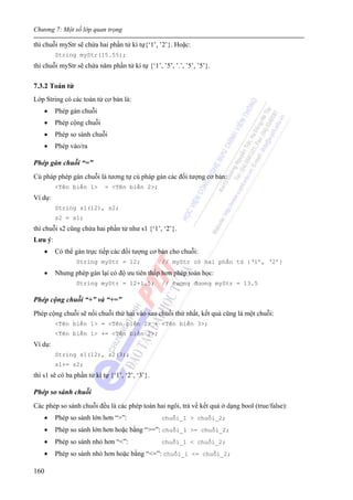 Chương 7: Một số lớp quan trọng
160
thì chuỗi myStr sẽ chứa hai phần tử kí tự{‘1’, ’2’}. Hoặc:
String myStr(15.55);
thì chuỗi myStr sẽ chứa năm phần tử kí tự {‘1’, ’5’, ’.’, ’5’, ’5’}.
7.3.2 Toán tử
Lớp String có các toán tử cơ bản là:
• Phép gán chuỗi
• Phép cộng chuỗi
• Phép so sánh chuỗi
• Phép vào/ra
Phép gán chuỗi “=”
Cú pháp phép gán chuỗi là tương tự cú pháp gán các đối tượng cơ bản:
<Tên biến 1> = <Tên biến 2>;
Ví dụ:
String s1(12), s2;
s2 = s1;
thì chuỗi s2 cũng chứa hai phần tử như s1 {‘1’, ‘2’}.
Lưu ý:
• Có thể gán trực tiếp các đối tượng cơ bản cho chuỗi:
String myStr = 12; // myStr có hai phần tử {‘1’, ‘2’}
• Nhưng phép gán lại có độ ưu tiên thấp hơn phép toán học:
String myStr = 12+1.5; // tương đương myStr = 13.5
Phép cộng chuỗi “+” và “+=”
Phép cộng chuỗi sẽ nối chuỗi thứ hai vào sau chuỗi thứ nhất, kết quả cũng là một chuỗi:
<Tên biến 1> = <Tên biến 2> + <Tên biến 3>;
<Tên biến 1> += <Tên biến 2>;
Ví dụ:
String s1(12), s2(3);
s1+= s2;
thì s1 sẽ có ba phần tử kí tự {‘1’, ‘2’, ‘3’}.
Phép so sánh chuỗi
Các phép so sánh chuỗi đều là các phép toán hai ngôi, trả về kết quả ở dạng bool (true/false):
• Phép so sánh lớn hơn “>”: chuỗi_1 > chuỗi_2;
• Phép so sánh lớn hơn hoặc bằng “>=”: chuỗi_1 >= chuỗi_2;
• Phép so sánh nhỏ hơn “<”: chuỗi_1 < chuỗi_2;
• Phép so sánh nhỏ hơn hoặc bằng “<=”: chuỗi_1 <= chuỗi_2;
 