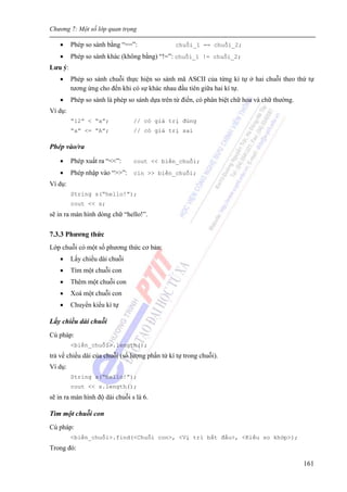 Chương 7: Một số lớp quan trọng
161
• Phép so sánh bằng “==”: chuỗi_1 == chuỗi_2;
• Phép so sánh khác (không bằng) “!=”: chuỗi_1 != chuỗi_2;
Lưu ý:
• Phép so sánh chuỗi thực hiện so sánh mã ASCII của từng kí tự ở hai chuỗi theo thứ tự
tương ứng cho đến khi có sự khác nhau đầu tiên giữa hai kí tự.
• Phép so sánh là phép so sánh dựa trên từ điển, có phân biệt chữ hoa và chữ thường.
Ví dụ:
“12” < “a”; // có giá trị đúng
“a” <= “A”; // có giá trị sai
Phép vào/ra
• Phép xuất ra “<<”: cout << biến_chuỗi;
• Phép nhập vào “>>”: cin >> biến_chuỗi;
Ví dụ:
String s(“hello!”);
cout << s;
sẽ in ra màn hình dòng chữ “hello!”.
7.3.3 Phương thức
Lớp chuỗi có một số phương thức cơ bản:
• Lấy chiều dài chuỗi
• Tìm một chuỗi con
• Thêm một chuỗi con
• Xoá một chuỗi con
• Chuyển kiểu kí tự
Lấy chiều dài chuỗi
Cú pháp:
<biến_chuỗi>.length();
trả về chiều dài của chuỗi (số lượng phần tử kí tự trong chuỗi).
Ví dụ:
String s(“hello!”);
cout << s.length();
sẽ in ra màn hình độ dài chuỗi s là 6.
Tìm một chuỗi con
Cú pháp:
<biến_chuỗi>.find(<Chuỗi con>, <Vị trí bắt đầu>, <Kiểu so khớp>);
Trong đó:
 