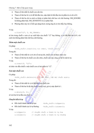 Chương 7: Một số lớp quan trọng
162
• Tham số thứ nhất là chuỗi con cần tìm.
• Tham số thứ hai là vị trí để bắt đầu tìm, mặc định là bắt đầu tìm từ phần tử có chỉ số 0.
• Tham số thứ ba chỉ ra cách so khớp có phân biệt chữ hoa với chữ thường: SM_IGNORE
là không phân biệt, SM_SENSITIVE là có phân biệt.
• Phương thức này trả về kết quả dạng bool, tương ứng là có tìm thấy hay không.
Ví dụ:
s.find(“12”, 0, SM_IGNORE);
sẽ tìm trong chuỗi s xem có sự xuất hiện của chuỗi “12” hay không, vị trí bắt đầu tìm là 0, với
cách tìm không phân biệt chữ hoa chữ thường.
Thêm một chuỗi con
Cú pháp:
<biến_chuỗi>.insert(<vị trí chèn>, <chuỗi con>);
Trong đó:
• Tham số thứ nhất là vị trí chỉ số mà tại đó, chuỗi con sẽ được chèn vào
• Tham số thứ hai là chuỗi con cần chèn, chuỗi con này cũng có thể là một kí tự.
Ví dụ:
s.insert(0, “12”);
sẽ chèn vào đầu chuỗi s một chuỗi con có hai phần tử “12”.
Xoá một chuỗi con
Cú pháp:
<biến_chuỗi>.delete(<vị trí bắt đầu>, <độ dài chuỗi xoá>);
Trong đó:
• Tham số thứ nhất là vị trí bắt đầu xoá chuỗi con
• Tham số thứ hai là độ dài chuỗi con bị xoá, giá trị mặc định là 1.
Ví dụ:
s.delete(0, 2);
sẽ xoá hai kí tự đầu của chuỗi s.
Chuyển kiểu kí tự
• Đổi chuỗi thành các kí tự hoa: <biến_chuỗi>.toUpper();
• Đổi chuỗi thành các kí tự thường: <biến_chuỗi>.toLower();
Ví dụ:
s.toUpper(); // chuyển chuỗi s thành kí tự hoa
s.toLower(); // chuyển chuỗi s thành kí tự thường
 