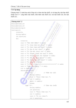Chương 7: Một số lớp quan trọng
163
7.3.4 Áp dụng
Chương trình 7.2 minh hoạ một số thao tác cơ bản trên lớp chuỗi, có sử dụng thư viện lớp chuỗi
chuẩn của C++: cộng thêm một chuỗi, chèn thêm một chuỗi con, xoá một chuỗi con, tìm một
chuỗi con…
Chương trình 7.2
#include<stdio.h>
#include<conio.h>
#include<string.h>
void main(){
clrscr();
String myStr;
int function;
do{
clrscr();
cout << “CAC CHUC NANG:” << endl;
cout << “1: Cong them mot chuoi” << endl;
cout << “2: Chen them mot chuoi” << endl;
cout << “3: Xoa di mot chuoi” << endl;
cout << “4: Tim mot chuoi con” << endl;
cout << “5: Chuyen thanh chu hoa” << endl;
cout << “6: Chuyen thanh chu thuong” << endl;
cout << “7: Xem noi dung chuoi” << endl;
cout << “8: Xem chieu dai chuoi” << endl;
cout << “9: Thoat!” << endl;
cout << “=====================================” << endl;
cout << “Chon chuc nang: ” << endl;
cin >> function;
switch(function){
case ‘1’: // Thêm vào cuối
String subStr;
cout << “Chuoi them vao: ”;
cin >> subStr;
myStr += subStr;
break;
case ‘2’: // Chèn vào chuỗi
String subStr;
int position;
cout << “Chuoi them vao: ”;
cin >> subStr;
cout << “Vi tri chen:”;
cin >> position;
 