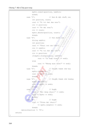 Chương 7: Một số lớp quan trọng
164
myStr.insert(position, subStr);
break;
case ‘3’: // Xoá đi một chuỗi con
int position, count;
cout << “Vi tri bat dau xoa:”;
cin >> position;
cout << “Do dai xoa:”;
cin >> count;
myStr.delete(position, count);
break;
case ‘4’: // Tìm chuỗi con
String subStr;
int position;
cout << “Chuoi con can tim:”;
cin >> subStr;
cout << “Vi tri bat dau tim:”;
cin >> position;
if(myStr.find(position, subStr))
cout << “Co xuat hien!” << endl;
else
cout << “Khong xuat hien!” << endl;
break;
case ‘5’: // Chuyển thành chữ hoa
myStr.toUpper();
cout << myStr << endl;
break;
case ‘6’: // Chuyển thành chữ thường
myStr.toLower();
cout << myStr << endl;
break;
case ‘7’: // Duyệt
cout << “Noi dung chuoi:” << endl;
cout << myStr << endl;
break;
case ‘8’: // Duyệt
cout << “Chieu dai chuoi:”
<< myStr.length() << endl;
break;
}while(function != ‘9’);
return;
}
 