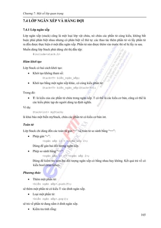 Chương 7: Một số lớp quan trọng
165
7.4 LỚP NGĂN XẾP VÀ HÀNG ĐỢI
7.4.1 Lớp ngăn xếp
Lớp ngăn xếp (stack) cũng là một loại lớp vật chứa, nó chứa các phần tử cùng kiểu, không bắt
buộc phải phân biệt nhau nhưng có phân biệt về thứ tự: các thao tác thêm phần tử và lấy phần tử
ra đều được thực hiện ở một đầu ngăn xếp. Phần tử nào được thêm vào trước thì sẽ bị lấy ra sau.
Muốn dùng lớp Stack phải dùng chỉ thị đầu tệp:
#include<stack.h>
Hàm khởi tạo
Lớp Stack có hai cách khởi tạo:
• Khởi tạo không tham số:
Stack<T> biến_ngăn_xếp;
• Khởi tạo bằng một ngăn xếp khác, có cùng kiểu phần tử:
Stack<T> biến_ngăn_xếp(Stack<T>);
Trong đó:
• T: là kiểu của các phần tử chứa trong ngăn xếp. T có thể là các kiểu cơ bản, cũng có thể là
các kiểu phức tạp do người dùng tự định nghĩa.
Ví dụ:
Stack<int> myStack;
là khai báo một biến myStack, chứa các phần tử có kiểu cơ bản int.
Toán tử
Lớp Stack chỉ dùng đến các toán tử gán “=” và toán tử so sánh bằng “==”:
• Phép gán “=”:
<ngăn xếp 1> = <ngăn xếp 2>;
Dùng để gán hai đối tượng ngăn xếp.
• Phép so sánh bằng “==”:
<ngăn xếp 1> == <ngăn xếp 2>;
Dùng để kiểm tra xem hai đối tượng ngăn xếp có bằng nhau hay không. Kết quả trả về có
kiểu bool (true/false).
Phương thức
• Thêm một phần tử:
<biến ngăn xếp>.push(T);
sẽ thêm một phần tử có kiểu T vào đỉnh ngăn xếp.
• Loại một phần tử:
<biến ngăn xếp>.pop();
sẽ trả về phần tử đang nằm ở đỉnh ngăn xếp.
• Kiểm tra tính rỗng:
 
