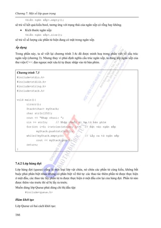 Chương 7: Một số lớp quan trọng
166
<biến ngăn xếp>.empty();
sẽ trả về kết quả kiểu bool, tương ứng với trạng thái của ngăn xếp có rỗng hay không.
• Kích thước ngăn xếp:
<biến ngăn xếp>.size();
sẽ trả về số lượng các phần tử hiện đang có mặt trong ngăn xếp.
Áp dụng
Trong phần này, ta sẽ viết lại chương trình 3.4c đã được minh hoạ trong phần viết về cấu trúc
ngăn xếp (chương 3). Nhưng thay vì phải định nghĩa cấu trúc ngăn xếp, ta dùng lớp ngăn xếp của
thư viện C++: đảo ngược một xâu kí tự được nhập vào từ bàn phím.
Chương trình 7.3
#include<stdio.h>
#include<stdlib.h>
#include<string.h>
#include<stack.h>
void main(){
clrscr();
Stack<char> myStack;
char strIn[250];
cout << “Nhap chuoi: ”;
cin >> strIn; // Nhập chuỗi kí tự từ bàn phím
for(int i=0; i<strlen(strIn); i++) // Đặt vào ngăn xếp
myStack.push(strIn[i]);
while(!myStack.empty()) // Lấy ra từ ngăn xếp
cout << myStack.pop();
return;
}
7.4.2 Lớp hàng đợi
Lớp hàng đợi (queue) cũng là một loại lớp vật chứa, nó chứa các phần tử cùng kiểu, không bắt
buộc phải phân biệt nhau nhưng có phân biệt về thứ tự: các thao tác thêm phần tử được thực hiện
ở một đầu, các thao tác lấy phần tử ra được thực hiện ở một đầu còn lại của hàng đợi. Phần tử nào
được thêm vào trước thì sẽ bị lấy ra trước.
Muốn dùng lớp Queue phải dùng chỉ thị đầu tệp:
#include<queue.h>
Hàm khởi tạo
Lớp Queue có hai cách khởi tạo:
 