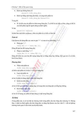 Chương 7: Một số lớp quan trọng
167
• Khởi tạo không tham số:
Queue<T> biến_hàng_đợi;
• Khởi tạo bằng một hàng đợi khác, có cùng kiểu phần tử:
Queue<T> biến_hàng_đợi(Queue<T>);
Trong đó:
• T: là kiểu của các phần tử chứa trong hàng đợi. T có thể là các kiểu cơ bản, cũng có thể là
các kiểu phức tạp do người dùng tự định nghĩa.
Ví dụ:
Queue<int> myQueue;
là khai báo một biến myQueue, chứa các phần tử có kiểu cơ bản int.
Toán tử
Lớp Queue chỉ dùng đến các toán tử gán “=” và toán tử so sánh bằng “==”:
• Phép gán “=”:
<hàng đợi 1> = <hàng đợi 2>;
Dùng để gán hai đối tượng hàng đợi.
• Phép so sánh bằng “==”:
<hàng đợi 1> == <hàng đợi 2>;
Dùng để kiểm tra xem hai đối tượng hàng đợi có bằng nhau hay không. Kết quả trả về có kiểu
bool (true/false).
Phương thức
• Thêm một phần tử:
<biến hàng đợi>.push(T);
sẽ thêm một phần tử có kiểu T vào cuối hàng đợi.
• Loại một phần tử:
<biến hàng đợi>.pop();
sẽ trả về phần tử đang nằm ở đỉnh đầu hàng đợi.
• Kiểm tra tính rỗng:
<biến hàng đợi>.empty();
sẽ trả về kết quả kiểu bool, tương ứng với trạng thái của hàng đợi có rỗng hay không.
• Kích thước hàng đợi:
<biến hàng đợi>.size();
sẽ trả về số lượng các phần tử hiện đang có mặt trong hàng đợi.
Áp dụng
Trong phần này, ta sẽ cài đặt lại chương trình trong phần cấu trúc hàng đợi (chuơng 3). Nhưng
thay vì phải tự định nghĩa cấu trúc hàng đợi, ta dùng lớp Queue của thư viện C++ để mô phỏng
chương trình quản lí tiến trình của hệ điều hành.
 