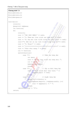 Chương 7: Một số lớp quan trọng
168
Chương trình 7.4
#include<stdio.h>
#include<conio.h>
#include<queue.h>
void main(){
clrscr();
Queue<int> myQueue;
int function;
do{
clrscr();
cout << “CAC CHUC NANG:” << endl;
cout << “1: Them mot tien trinh vao hang doi” << endl;
cout << “2: Dua mot tien trinh trinh vao thuc hien” << endl;
cout<<“3: Xem tat ca cac tien trinh trong hang doi”<< endl;
cout << “5: Thoat!” << endl;
cout << “========================================” << endl;
cout << “Chon chuc nang: ” << endl;
cin >> function;
switch(function){
case ‘1’: // Thêm vào hàng đợi
int maso;
cout << “Ma so tien trinh vao hang doi: ”;
cin >> maso;
myQueue.push(maso);
break;
case ‘2’: // Lấy ra khỏi hàng đợi
cout << “Tien trinh duoc thuc hien: ” <<
myQueue.pop() << endl;
break;
case ‘3’: // Duyệt hàng đợi
Queue<int>::iterator i;
for(i=myQueue.begin(); i<myQueue.end(); i++)
cout << myQueue[i] << “ ”;
break;
}while(function != ‘5’);
return;
}
 