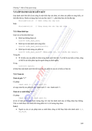Chương 7: Một số lớp quan trọng
169
7.5 LỚP DANH SÁCH LIÊN KẾT
Lớp danh sách liên kết (List) cũng là một kiểu lớp vật chứa, nó chứa các phần tử cùng kiểu, có
tính đến thứ tự. Muốn sử dụng lớp List của thư viện C++, phải khai báo chỉ thị đầu tệp:
#include<list.h> // Dành riêng cho lớp List
hoặc:
#include<stl.h> // Dùng chung cho các lớp vật chứa
7.5.1 Hàm khởi tạo
Lớp List có ba kiểu khởi tạo:
• Khởi tạo không tham số:
List<T> biến_danh_sách;
• Khởi tạo tử một danh sách cùng kiểu:
List<T> biến_danh_sách(List<T>);
• Khởi tạo từ một mảng các phần tử:
List<T> biến_danh_sách(T* <Mảng phần tử>, int <chiều dài mảng>);
Trong đó:
• T: là kiểu của các phần tử chứa trong danh sách liên kết. T có thể là các kiểu cơ bản, cũng
có thể là các kiểu phức tạp do người dùng tự định nghĩa.
Ví dụ:
List<int> myList;
sẽ khai báo một danh sách liên kết myList, các phần tử của nó có kiểu cơ bản int.
7.5.2 Toán tử
Toán tử gán “=”
Cú pháp:
<danh sách 1> = <danh sách 2>;
sẽ copy toàn bộ các phần tử của <danh sách 2> vào <danh sách 1>.
Toán tử so sánh bằng “==”
Cú pháp:
<danh sách 1> = <danh sách 2>;
sẽ trả về một giá trị kiểu bool, tương ứng với việc hai danh sách này có bằng nhau hay không.
Việc so sánh được tiến hành trên từng phần tử ở vị trí tương ứng nhau.
Lưu ý:
• Ngoài ra còn có các phép toán so sánh khác cũng có thể thực hiện trên danh sách: <, >,
<=, >=, !=.
 