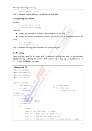 Chương 7: Một số lớp quan trọng
171
cout << myList.size();
sẽ in ra màn hình kích cỡ (số lượng các phần tử) của danh dách.
Xem nội dung một phần tử
Cú pháp:
<biến danh sách>.get();
<biến danh sách>.next();
Trong đó:
• Phương thức thứ nhất trả về phần tử ở vị trí hiện tại của con chạy
• Phương thức thứ hai trả về phần tử tiếp theo, và con chạy cũng di chuyển sang phần tử đó.
Ví dụ:
List<int> myList;
cout << myList.get();
sẽ in ra màn hình nội dung phần tử thứ nhất của danh sách myList.
7.5.4 Áp dụng
Trong phần này, ta cài đặt lại chương trình 3.6c đã được trình bày trong phần cấu trúc danh sách
liên kết (chương 3). Nhưng thay vì tự tạo danh sách liên kết, ta dùng lớp List trong thư viện của
C++ để quản lí nhân viên văn phòng.
Chương trình 7.5
#include<stdio.h>
#include<conio.h>
#include<string.h>
#include<list.h>
typedef struct{
char name[25]; // Tên nhân viên
int age; // Tuổi nhân viên
float salary; // Lương nhân viên
} Employee;
void main(){
clrscr();
List<Employee> myList;
int function;
do{
clrscr();
cout << “CAC CHUC NANG:” << endl;
cout << “1: Them mot nhan vien” << endl;
cout << “2: Xoa mot nhan vien” << endl;
cout << “3: Xem tat ca cac nhan vien trong phong” << endl;
 