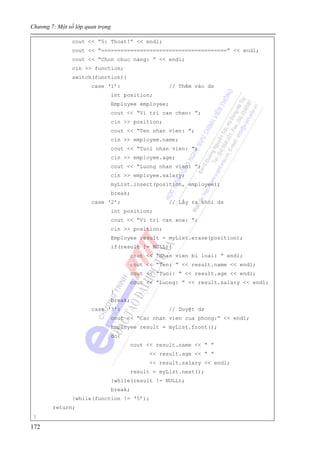 Chương 7: Một số lớp quan trọng
172
cout << “5: Thoat!” << endl;
cout << “=======================================” << endl;
cout << “Chon chuc nang: ” << endl;
cin >> function;
switch(function){
case ‘1’: // Thêm vào ds
int position;
Employee employee;
cout << “Vi tri can chen: ”;
cin >> position;
cout << “Ten nhan vien: ”;
cin >> employee.name;
cout << “Tuoi nhan vien: ”;
cin >> employee.age;
cout << “Luong nhan vien: ”;
cin >> employee.salary;
myList.insert(position, employee);
break;
case ‘2’: // Lấy ra khỏi ds
int position;
cout << “Vi tri can xoa: ”;
cin >> position;
Employee result = myList.erase(position);
if(result != NULL){
cout << “Nhan vien bi loai: ” endl;
cout << “Ten: ” << result.name << endl;
cout << “Tuoi: ” << result.age << endl;
cout << “Luong: ” << result.salary << endl;
}
break;
case ‘3’: // Duyệt ds
cout << “Cac nhan vien cua phong:” << endl;
Employee result = myList.front();
do{
cout << result.name << “ ”
<< result.age << “ ”
<< result.salary << endl;
result = myList.next();
}while(result != NULL);
break;
}while(function != ‘5’);
return;
}
 