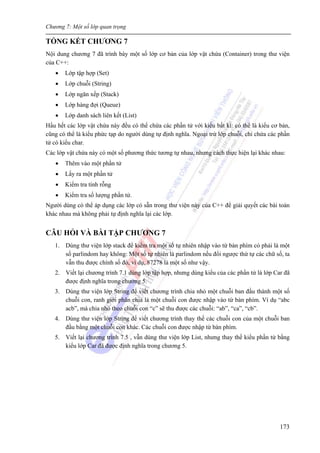 Chương 7: Một số lớp quan trọng
173
TỔNG KẾT CHƯƠNG 7
Nội dung chương 7 đã trình bày một số lớp cơ bản của lớp vật chứa (Container) trong thư viện
của C++:
• Lớp tập hợp (Set)
• Lớp chuỗi (String)
• Lớp ngăn xếp (Stack)
• Lớp hàng đợi (Queue)
• Lớp danh sách liên kết (List)
Hầu hết các lớp vật chứa này đều có thể chứa các phần tử với kiểu bất kì: có thể là kiểu cơ bản,
cũng có thể là kiểu phức tạp do người dùng tự định nghĩa. Ngoại trừ lớp chuỗi, chỉ chứa các phần
tử có kiểu char.
Các lớp vật chứa này có một số phương thức tương tự nhau, nhưng cách thực hiện lại khác nhau:
• Thêm vào một phần tử
• Lấy ra một phần tử
• Kiểm tra tính rỗng
• Kiểm tra số lượng phần tử.
Người dùng có thể áp dụng các lớp có sẵn trong thư viện này của C++ để giải quyết các bài toán
khác nhau mà không phải tự định nghĩa lại các lớp.
CÂU HỎI VÀ BÀI TẬP CHƯƠNG 7
1. Dùng thư viện lớp stack để kiểm tra một số tự nhiên nhập vào từ bàn phím có phải là một
số parlindom hay không: Một số tự nhiên là parlindom nếu đổi ngược thứ tự các chữ số, ta
vẫn thu được chính số đó, ví dụ, 87278 là một số như vậy.
2. Viết lại chương trình 7.1 dùng lớp tập hợp, nhưng dùng kiểu của các phần tử là lớp Car đã
được định nghĩa trong chương 5.
3. Dùng thư viện lớp String để viết chương trình chia nhỏ một chuỗi ban đầu thành một số
chuỗi con, ranh giới phân chia là một chuỗi con được nhập vào từ bàn phím. Ví dụ “abc
acb”, mà chia nhỏ theo chuỗi con “c” sẽ thu được các chuỗi: “ab”, “ca”, “cb”.
4. Dùng thư viện lớp String để viết chương trình thay thế các chuỗi con của một chuỗi ban
đầu bằng một chuỗi con khác. Các chuỗi con được nhập từ bàn phím.
5. Viết lại chương trình 7.5 , vẫn dùng thư viện lớp List, nhưng thay thế kiểu phần tử bằng
kiểu lớp Car đã được định nghĩa trong chương 5.
 