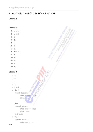 Hướng dẫn trả lời câu hỏi và ôn tập
174
HƯỚNG DẪN TRẢ LỜI CÂU HỎI VÀ BÀI TẬP
Chương 1
Chương 2
1. c và e.
2. a và d.
3. c.
4. b.
5. c.
6. c.
7. d.
8. b và c.
9. b.
10. c.
11. d.
12. c.
13. d.
Chương 3
1. a.
2. c.
3. a.
4. b.
5. b và d.
6. Gợi ý:
struct Subject{
char subject[20];
float note;
};
Hoặc:
typedef struct {
char subject[20];
float note;
}Subject;
7. Gợi ý:
typedef struct {
char name[20];
 