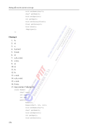 Hướng dẫn trả lời câu hỏi và ôn tập
176
void setName(char*);
char* getName();
void setAge(int);
int getAge();
void setSalary(float);
float getSalary();
void show();
~Employee();
};
Chương 6
1. b.
2. d.
3. c.
4. b, d và f.
5. b và d.
6. d.
7. a, b, c và d.
8. a và c.
9. d.
10. d.
11. b.
12. b.
13. c và d.
14. a, b, c và d.
15. c và d.
16. b và c.
17. Gợi ý (từ bài 17 đến bài 25):
class Human{
char* name;
int age;
int sex;
public:
Human();
Human(char*, int, int);
void setName(char*);
char* getName();
void setAge(int);
int getAge();
void setSex(int);
 