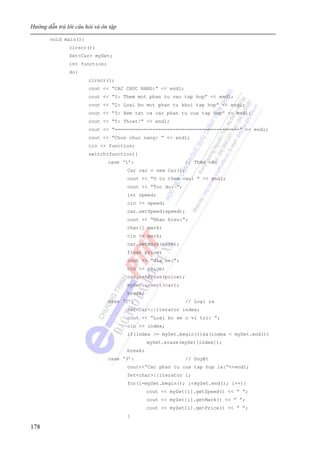 Hướng dẫn trả lời câu hỏi và ôn tập
178
void main(){
clrscr();
Set<Car> mySet;
int function;
do{
clrscr();
cout << “CAC CHUC NANG:” << endl;
cout << “1: Them mot phan tu vao tap hop” << endl;
cout << “2: Loai bo mot phan tu khoi tap hop” << endl;
cout << “3: Xem tat ca cac phan tu cua tap hop” << endl;
cout << “5: Thoat!” << endl;
cout << “===========================================” << endl;
cout << “Chon chuc nang: ” << endl;
cin >> function;
switch(function){
case ‘1’: // Thêm vào
Car car = new Car();
cout << “O to them vao: ” << endl;
cout << “Toc do: ”;
int speed;
cin >> speed;
car.setSpeed(speed);
cout << “Nhan hieu:”;
char[] mark;
cin >> mark;
car.setMark(mark);
float price;
cout << “Gia xe:”;
cin >> price;
car.setPrice(price);
mySet.insert(car);
break;
case ‘2’: // Loại ra
Set<Car>::iterator index;
cout << “Loai bo xe o vi tri: ”;
cin >> index;
if(index >= mySet.begin())&&(index < mySet.end())
mySet.erase(mySet[index]);
break;
case ‘3’: // Duyệt
cout<<“Cac phan tu cua tap hop la:”<<endl;
Set<char>::iterator i;
for(i=mySet.begin(); i<mySet.end(); i++){
cout << mySet[i].getSpeed() << “ ”;
cout << mySet[i].getMark() << “ ”;
cout << mySet[i].getPrice() << “ ”;
}
 