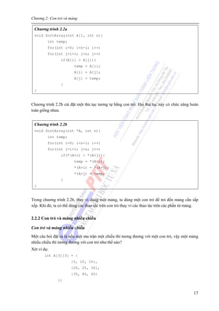 Chương 2: Con trỏ và mảng
17
Chương trình 2.2a
void SortArray(int A[], int n){
int temp;
for(int i=0; i<n-1; i++)
for(int j=i+1; j<n; j++)
if(A[i] > A[j]){
temp = A[i];
A[i] = A[j];
A[j] = temp;
}
}
Chương trình 2.2b cài đặt một thủ tục tương tự bằng con trỏ. Hai thủ tục này có chức năng hoàn
toàn giống nhau.
Chương trình 2.2b
void SortArray(int *A, int n){
int temp;
for(int i=0; i<n-1; i++)
for(int j=i+1; j<n; j++)
if(*(A+i) > *(A+j)){
temp = *(A+i);
*(A+i) = *(A+j);
*(A+j) = temp;
}
}
Trong chương trình 2.2b, thay vì dùng một mảng, ta dùng một con trỏ để trỏ đến mảng cần sắp
xếp. Khi đó, ta có thể dùng các thao tác trên con trỏ thay vì các thao tác trên các phần tử mảng.
2.2.2 Con trỏ và mảng nhiều chiều
Con trỏ và mảng nhiều chiều
Một câu hỏi đặt ra là nếu một ma trận một chiều thì tương đương với một con trỏ, vậy một mảng
nhiều chiều thì tương đương với con trỏ như thế nào?
Xét ví dụ:
int A[3][3] = {
{5, 10, 15},
{20, 25, 30},
{35, 40, 45}
};
 
