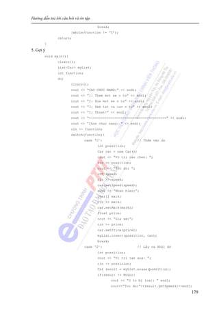 Hướng dẫn trả lời câu hỏi và ôn tập
179
break;
}while(function != ‘5’);
return;
}
5. Gợi ý
void main(){
clrscr();
List<Car> myList;
int function;
do{
clrscr();
cout << “CAC CHUC NANG:” << endl;
cout << “1: Them mot xe o to” << endl;
cout << “2: Xoa mot xe o to” << endl;
cout << “3: Xem tat ca cac o to” << endl;
cout << “5: Thoat!” << endl;
cout << “=======================================” << endl;
cout << “Chon chuc nang: ” << endl;
cin >> function;
switch(function){
case ‘1’: // Thêm vào ds
int possition;
Car car = new Car();
cout << “Vi tri can chen: ”;
cin >> possition;
cout << “Toc do: ”;
int speed;
cin >> speed;
car.setSpeed(speed);
cout << “Nhan hieu:”;
char[] mark;
cin >> mark;
car.setMark(mark);
float price;
cout << “Gia xe:”;
cin >> price;
car.setPrice(price);
myList.insert(possition, car);
break;
case ‘2’: // Lấy ra khỏi ds
int possition;
cout << “Vi tri can xoa: ”;
cin >> possition;
Car result = myList.erase(possition);
if(result != NULL){
cout << “O to bi loai: ” endl;
cout<<“Toc do:”<<result.getSpeed()<<endl;
 