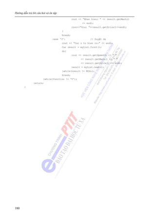 Hướng dẫn trả lời câu hỏi và ôn tập
180
cout << “Nhan hieu: ” << result.getMark()
<< endl;
cout<<“Gia: ”<<result.getPrice()<<endl;
}
break;
case ‘3’: // Duyệt ds
cout << “Cac o to hien co:” << endl;
Car result = myList.front();
do{
cout << result.getSpeed() << “ ”
<< result.getMark() << “ ”
<< result.getPrice() << endl;
result = myList.next();
}while(result != NULL);
break;
}while(function != ‘5’);
return;
}
 