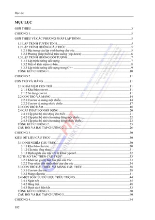 Mục lục
182
MỤC LỤC
GIỚI THIỆU .....................................................................................................................................3
CHƯƠNG 1.......................................................................................................................................5
GIỚI THIỆU VỀ CÁC PHƯƠNG PHÁP LẬP TRÌNH...................................................................5
1.1 LẬP TRÌNH TUYẾN TÍNH...................................................................................................5
1.2 LẬP TRÌNH HƯỚNG CẤU TRÚC .......................................................................................5
1.2.1 Đặc trưng của lập trình hướng cấu trúc............................................................................5
1.2.2 Phương pháp thiết kế trên xuống (top-down) ..................................................................6
1.3 LẬP TRÌNH HƯỚNG ĐỐI TƯỢNG.....................................................................................7
1.3.1 Lập trình hướng đối tượng...............................................................................................7
1.3.2 Một số khái niệm cơ bản..................................................................................................8
1.3.3 Lập trình hướng đối tượng trong C++ .............................................................................9
TỔNG KẾT CHƯƠNG 1............................................................................................................10
CHƯƠNG 2.....................................................................................................................................11
CON TRỎ VÀ MẢNG ...................................................................................................................11
2.1 KHÁI NIỆM CON TRỎ.......................................................................................................11
2.1.1 Khai báo con trỏ.............................................................................................................11
2.1.2 Sử dụng con trỏ..............................................................................................................11
2.2 CON TRỎ VÀ MẢNG .........................................................................................................14
2.2.1 Con trỏ và mảng một chiều............................................................................................14
2.2.2 Con trỏ và mảng nhiều chiều .........................................................................................17
2.3 CON TRỎ HÀM...................................................................................................................18
2.4 CẤP PHÁT BỘ NHỚ ĐỘNG...............................................................................................20
2.4.1 Cấp phát bộ nhớ động cho biến .....................................................................................21
2.4.2 Cấp phát bộ nhớ cho mảng động một chiều...................................................................22
2.4.3 Cấp phát bộ nhớ cho mảng động nhiều chiều................................................................23
TỔNG KẾT CHƯƠNG 2............................................................................................................25
CÂU HỎI VÀ BÀI TẬP CHƯƠNG 2........................................................................................26
CHƯƠNG 3.....................................................................................................................................30
KIỂU DỮ LIỆU CẤU TRÚC .........................................................................................................30
3.1 ĐỊNH NGHĨA CẤU TRÚC..................................................................................................30
3.1.1 Khai báo cấu trúc ...........................................................................................................30
3.1.2 Cấu trúc lồng nhau.........................................................................................................31
3.1.3 Định nghĩa cấu trúc với từ khoá typedef........................................................................32
3.2 THAO TÁC TRÊN CẤU TRÚC..........................................................................................33
3.2.1 Khởi tạo giá trị ban đầu cho cấu trúc.............................................................................33
3.2.2 Truy nhập đến thuộc tính của cấu trúc...........................................................................34
3.3 CON TRỎ CẤU TRÚC VÀ MẢNG CẤU TRÚC ...............................................................38
3.3.1 Con trỏ cấu trúc..............................................................................................................38
3.3.2 Mảng cấu trúc ................................................................................................................41
3.4 MỘT SỐ KIỂU DỮ LIỆU TRỪU TƯỢNG.........................................................................44
3.4.1 Ngăn xếp........................................................................................................................45
3.4.2 Hàng đợi.........................................................................................................................48
3.4.3 Danh sách liên kết..........................................................................................................53
TỔNG KẾT CHƯƠNG 3............................................................................................................60
CÂU HỎI VÀ BÀI TẬP CHƯƠNG 3........................................................................................60
CHƯƠNG 4.....................................................................................................................................64
 