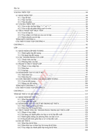 Mục lục
183
VÀO RA TRÊN TỆP ..................................................................................................................... 64
4.1 KHÁI NIỆM TỆP................................................................................................................. 64
4.1.1 Tệp dữ liệu .................................................................................................................... 64
4.1.2 Tệp văn bản................................................................................................................... 65
4.1.3 Tệp nhị phân.................................................................................................................. 65
4.2 VÀO RA TRÊN TỆP........................................................................................................... 66
4.2.1 Vào ra tệp văn bản bằng “>>” và “<<”......................................................................... 66
4.2.2 Vào ra tệp nhị phân bằng read và write......................................................................... 70
4.3 TRUY NHẬP TỆP TRỰC TIẾP.......................................................................................... 74
4.3.1 Con trỏ tệp tin ............................................................................................................... 74
4.3.2 Truy nhập vị trí hiện tại của con trỏ tệp........................................................................ 74
4.3.3 Dịch chuyển con trỏ tệp ................................................................................................ 76
TỔNG KẾT CHƯƠNG 4........................................................................................................... 78
CÂU HỎI VÀ BÀI TẬP CHƯƠNG 4....................................................................................... 79
CHƯƠNG 5.................................................................................................................................... 82
LỚP ................................................................................................................................................ 82
5.1 KHÁI NIỆM LỚP ĐỐI TƯỢNG......................................................................................... 82
5.1.1 Định nghĩa lớp đối tượng.............................................................................................. 82
5.1.2 Sử dụng lớp đối tượng................................................................................................... 83
5.2 CÁC THÀNH PHẦN CỦA LỚP......................................................................................... 83
5.2.1 Thuộc tính của lớp ........................................................................................................ 84
5.2.2 Phương thức của lớp ..................................................................................................... 85
5.3 PHẠM VI TRUY NHẬP LỚP............................................................................................. 90
5.3.1 Phạm vi truy nhập lớp................................................................................................... 90
5.3.2 Hàm bạn ........................................................................................................................ 91
5.3.3 Lớp bạn ......................................................................................................................... 96
5.4 HÀM KHỞI TẠO VÀ HUỶ BỎ ......................................................................................... 97
5.4.1 Hàm khởi tạo................................................................................................................. 97
5.4.2 Hàm hủy bỏ................................................................................................................. 101
5.5 CON TRỎ ĐỐI TƯỢNG VÀ MẢNG ĐỐI TƯỢNG........................................................ 103
5.5.1 Con trỏ đối tượng........................................................................................................ 103
5.5.2 Mảng các đối tượng..................................................................................................... 106
TỔNG KẾT CHƯƠNG 5......................................................................................................... 110
CÂU HỎI VÀ BÀI TẬP CHƯƠNG 5..................................................................................... 110
CHƯƠNG 6.................................................................................................................................. 115
TÍNH KẾ THỪA VÀ ĐA HÌNH ................................................................................................. 115
6.1 KHÁI NIỆM KẾ THỪA.................................................................................................... 115
6.1.1 Khai báo thừa kế ......................................................................................................... 115
6.1.2 Tính chất dẫn xuất....................................................................................................... 116
6.2 HÀM KHỞI TẠO VÀ HUỶ BỎ TRONG KẾ THỪA...................................................... 117
6.2.1 Hàm khởi tạo trong kế thừa......................................................................................... 117
6.2.2 Hàm hủy bỏ trong kế thừa........................................................................................... 119
6.3 TRUY NHẬP TỚI CÁC THÀNH PHẦN TRONG KẾ THỪA LỚP ............................... 120
6.3.1 Phạm vi truy nhập ....................................................................................................... 120
6.3.2 Sử dụng các thành phần của lớp cơ sở từ lớp dẫn xuất............................................... 122
6.3.3 Định nghĩa chồng các phương thức của lớp cơ sở ...................................................... 125
6.3.4 Chuyển đổi kiểu giữa lớp cơ sở và lớp dẫn xuất......................................................... 128
6.4 ĐA KẾ THỪA ................................................................................................................... 131
6.4.1 Khai báo đa kế thừa..................................................................................................... 131
6.4.2 Hàm khởi tạo và hàm huỷ bỏ trong đa kế thừa ........................................................... 132
6.4.3 Truy nhập các thành phần lớp trong đa kế thừa.......................................................... 134
 