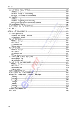 Mục lục
184
6.5 LỚP CƠ SỞ TRỪU TƯỢNG .............................................................................................138
6.5.1 Đặt vấn đề ....................................................................................................................138
6.5.2 Khai báo lớp cơ sở trừu tượng .....................................................................................138
6.5.3 Hàm khởi tạo lớp cơ sở trừu tượng..............................................................................139
6.6 ĐA HÌNH............................................................................................................................143
6.6.1 Đặt vấn đề ....................................................................................................................143
6.6.2 Khai báo phương thức trừu tượng................................................................................144
6.6.3 Sử dụng phương thức trừu tượng – đa hình.................................................................144
TỔNG KẾT CHƯƠNG 6..........................................................................................................147
CÂU HỎI VÀ BÀI TẬP CHƯƠNG 6......................................................................................148
CHƯƠNG 7...................................................................................................................................153
MỘT SỐ LỚP QUAN TRỌNG....................................................................................................153
7.1 LỚP VẬT CHỨA ...............................................................................................................153
7.1.1 Giao diện của lớp Container ........................................................................................153
7.1.2 Con chạy Iterator..........................................................................................................154
7.2 LỚP TẬP HỢP....................................................................................................................155
7.2.1 Hàm khởi tạo................................................................................................................155
7.2.2 Toán tử.........................................................................................................................155
7.2.3 Phương thức.................................................................................................................156
7.2.4 Áp dụng........................................................................................................................158
7.3 LỚP CHUỖI .......................................................................................................................159
7.3.1 Hàm khởi tạo................................................................................................................159
7.3.2 Toán tử.........................................................................................................................160
7.3.3 Phương thức.................................................................................................................161
7.3.4 Áp dụng........................................................................................................................163
7.4 LỚP NGĂN XẾP VÀ HÀNG ĐỢI.....................................................................................165
7.4.1 Lớp ngăn xếp ...............................................................................................................165
7.4.2 Lớp hàng đợi................................................................................................................166
7.5 LỚP DANH SÁCH LIÊN KẾT..........................................................................................169
7.5.1 Hàm khởi tạo................................................................................................................169
7.5.2 Toán tử.........................................................................................................................169
7.5.3 Phương thức.................................................................................................................170
7.5.4 Áp dụng........................................................................................................................171
TỔNG KẾT CHƯƠNG 7..........................................................................................................173
CÂU HỎI VÀ BÀI TẬP CHƯƠNG 7......................................................................................173
HƯỚNG DẪN TRẢ LỜI CÂU HỎI VÀ BÀI TẬP.................................................................174
Chương 1...............................................................................................................................174
Chương 2...............................................................................................................................174
Chương 3...............................................................................................................................174
Chương 4...............................................................................................................................175
Chương 5...............................................................................................................................175
Chương 6...............................................................................................................................176
Chương 7...............................................................................................................................177
TÀI LIỆU THAM KHẢO.........................................................................................................181
MỤC LỤC.................................................................................................................................182
 
