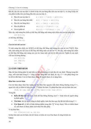 Chương 2: Con trỏ và mảng
18
Khi đó, địa chỉ của ma trận A chính là địa chỉ của hàng đầu tiên của ma trận A, và cũng là địa chỉ
của phần tử đầu tiên của hàng đầu tiên của ma trận A:
• Địa chỉ của ma trận A: A = A[0] = *(A+0) = &A[0][0];
• Địa chỉ của hàng thứ nhất: A[1] = *(A+1) = &A[1][0];
• Địa chỉ của hàng thứ i: A[i] = *(A+i) = &A[i][0];
• Địa chỉ phần tử &A[i][j] = (*(A+i)) + j;
• Giá trị phần tử A[i][j] = *((*(A+i)) + j);
Như vậy, một mảng hai chiều có thể thay thế bằng một mảng một chiều các con trỏ cùng kiểu:
int A[3][3];
có thể thay thế bằng:
int (*A)[3];
Con trỏ trỏ tới con trỏ
Vì một mảng hai chiều int A[3][3] có thể thay thế bằng một mảng các con trỏ int (*A)[3]. Hơn
nữa, một mảng int A[3] lại có thể thay thế bằng một con trỏ int *A. Do vậy, một mảng hai chiều
có thể thay thế bằng một mảng các con trỏ, hoặc một con trỏ trỏ đến con trỏ. Nghĩa là các cách
viết sau là tương đương:
int A[3][3];
int (*A)[3];
int **A;
2.3 CON TRỎ HÀM
Mặc dù hàm không phải là một biến cụ thể nên không có một địa chỉ xác định. Nhưng trong khi
chạy, mỗi một hàm trong C++ cũng có một vùng nhớ xác định, do vậy, C++ cho phép dùng con
trỏ để trỏ đến hàm. Con trỏ hàm được dùng để truyền tham số có dạng hàm.
Khai báo con trỏ hàm
Con trỏ hàm được khai báo tương tự như khai báo nguyên mẫu hàm thông thường trong C++,
ngoại trừ việc có thêm kí hiệu con trỏ “*” trước tên hàm. Cú pháp khai báo con trỏ hàm như sau:
<Kiểu dữ liệu trả về> (*<Tên hàm>)([<Các tham số>]);
Trong đó:
• Kiểu dữ liệu trả về: là các kiểu dữ liệu thông thường của C++ hoặc kiểu do người dùng
tự định nghĩa.
• Tên hàm: tên do người dùng tự định nghĩa, tuân thủ theo quy tắc đặt tên biến trong C++.
• Các tham số: có thể có hoặc không (phần trong dấu “[]” là tuỳ chọn). Nếu có nhiều tham
số, mỗi tham số được phân cách nhau bởi dấu phẩy.
Ví dụ khai báo:
int (*Calcul)(int a, int b);
là khai báo một con trỏ hàm, tên là Calcul, có kiểu int và có hai tham số cũng là kiểu int.
Lưu ý:
 