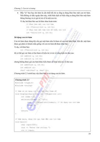 Chương 2: Con trỏ và mảng
19
• Dấu “()” bao bọc tên hàm là cần thiết để chỉ ra rằng ta đang khai báo một con trỏ hàm.
Nếu không có dấu ngoặc đơn này, trình biên dịch sẽ hiểu rằng ta đang khai báo một hàm
thông thường và có giá trị trả về là một con trỏ.
Ví dụ, hai khai báo sau là khác nhau hoàn toàn:
// Khai báo một con trỏ hàm
int (*Calcul)(int a, int b);
// Khai báo một hàm trả về kiểu con trỏ
int *Calcul(int a, int b);
Sử dụng con trỏ hàm
Con trỏ hàm được dùng khi cần gọi một hàm như là tham số của một hàm khác. Khi đó, một hàm
được gọi phải có khuôn mẫu giống với con trỏ hàm đã được khai báo.
Ví dụ, với khai báo:
int (*Calcul)(int a, int b);
thì có thể gọi các hàm có hai tham số kiểu int và trả về cũng kiểu int như sau:
int add(int a, int b);
int sub(int a, int b);
nhưng không được gọi các hàm khác kiểu tham số hoặc kiểu trả về như sau:
int add(float a, int b);
int add(int a);
char* sub(char* a, char* b);
Chương trình 2.3 minh hoạ việc khai báo và sử dụng con trỏ hàm.
Chương trình 2.3
#include <ctype.h>
#include <string>
// Hàm có sử dụng con trỏ hàm như tham số
void Display(char[] str, int (*Xtype)(int c)){
int index = 0;
while(str[index] != ‘0’){
cout << (*Xtype)(str[index]); // Sử dụng con trỏ hàm
index ++;
}
return;
}
// Hàm main, dùng lời gọi hàm đến con trỏ hàm
void main(){
char input[500];
cout << “Enter the string: ”;
cin >> input;
 