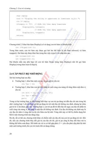 Chương 2: Con trỏ và mảng
20
char reply;
cout << “Display the string in uppercase or lowercase (u,l): ”;
cin >> reply;
if(reply == ‘l’) // Hiển thị theo dạng lowercase
Display(str, tolower);
else // Hiển thị theo dạng uppercase
Display(str, toupper);
return;
}
Chương trình 2.3 khai báo hàm Display() có sử dụng con trỏ hàm có khuôn mẫu
int (*Xtype)(int c);
Trong hàm main, con trỏ hàm này được gọi bởi hai thể hiện là các hàm tolower() và hàm
toupper(). Hai hàm này được khai báo trong thư viện ctype.h với mẫu như sau:
int tolower(int c);
int toupper(int c);
Hai khuôn mẫu này phù hợp với con trỏ hàm Xtype trong hàm Display() nên lời gọi hàm
Display() trong hàm main là hợp lệ.
2.4 CẤP PHÁT BỘ NHỚ ĐỘNG
Xét hai trường hợp sau đây:
• Trường hợp 1, khai báo một con trỏ và gán giá trị cho nó:
int *pa = 12;
• Trường hợp 2, khai báo con trỏ đến phần tử cuối cùng của mảng rồi tăng thêm một đơn vị
cho nó:
int A[5] = {5, 10, 15, 20, 25};
int *pa = &A[4];
pa++;
Trong cả hai trường hợp, ta đều không biết thực sự con trỏ pa đang trỏ đến địa chỉ nào trong bộ
nhớ: trường hợp 1 chỉ ra rằng con trỏ pa đang trỏ tới một địa chỉ không xác định, nhưng lại chứa
giá trị là 12 do được gán vào. Trường hợp 2, con trỏ pa đã trỏ đến địa chỉ ngay sau địa chỉ phần tử
cuối cùng của mảng A, đó cũng là một địa chỉ không xác định. Các địa chỉ không xác định này là
các địa chỉ nằm ở vùng nhớ tự do còn thừa của bộ nhớ. Vùng nhớ này có thể bị chiếm dụng bởi
bất kì một chương trình nào đang chạy.
Do đó, rất có thể các chương trình khác sẽ chiếm mất các địa chỉ mà con trỏ pa đang trỏ tới. Khi
đó, nếu các chương trình thay đổi giá trị của địa chỉ đó, giá trị pa cũng bị thay đổi theo mà ta
không thể kiểm soát được. Để tránh các rủi ro có thể gặp phải, C++ yêu cầu phải cấp phát bộ nhớ
một cách tường minh cho con trỏ trước khi sử dụng chúng.
 
