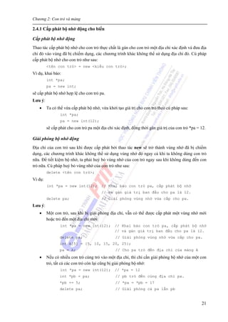 Chương 2: Con trỏ và mảng
21
2.4.1 Cấp phát bộ nhớ động cho biến
Cấp phát bộ nhớ động
Thao tác cấp phát bộ nhớ cho con trỏ thực chất là gán cho con trỏ một địa chỉ xác định và đưa địa
chỉ đó vào vùng đã bị chiếm dụng, các chương trình khác không thể sử dụng địa chỉ đó. Cú pháp
cấp phát bộ nhớ cho con trỏ như sau:
<tên con trỏ> = new <kiểu con trỏ>;
Ví dụ, khai báo:
int *pa;
pa = new int;
sẽ cấp phát bộ nhớ hợp lệ cho con trỏ pa.
Lưu ý:
• Ta có thể vừa cấp phát bộ nhớ, vừa khởi tạo giá trị cho con trỏ theo cú pháp sau:
int *pa;
pa = new int(12);
sẽ cấp phát cho con trỏ pa một địa chỉ xác định, đồng thời gán giá trị của con trỏ *pa = 12.
Giải phóng bộ nhớ động
Địa chỉ của con trỏ sau khi được cấp phát bởi thao tác new sẽ trở thành vùng nhớ đã bị chiếm
dụng, các chương trình khác không thể sử dụng vùng nhớ đó ngay cả khi ta không dùng con trỏ
nữa. Để tiết kiệm bộ nhớ, ta phải huỷ bỏ vùng nhớ của con trỏ ngay sau khi không dùng đến con
trỏ nữa. Cú pháp huỷ bỏ vùng nhớ của con trỏ như sau:
delete <tên con trỏ>;
Ví dụ:
int *pa = new int(12); // Khai báo con trỏ pa, cấp phát bộ nhớ
// và gán giá trị ban đầu cho pa là 12.
delete pa; // Giải phóng vùng nhớ vừa cấp cho pa.
Lưu ý:
• Một con trỏ, sau khi bị giải phóng địa chỉ, vẫn có thể được cấp phát một vùng nhớ mới
hoặc trỏ đến một địa chỉ mới:
int *pa = new int(12); // Khai báo con trỏ pa, cấp phát bộ nhớ
// và gán giá trị ban đầu cho pa là 12.
delete pa; // Giải phóng vùng nhớ vừa cấp cho pa.
int A[5] = {5, 10, 15, 20, 25};
pa = A; // Cho pa trỏ đến địa chỉ của mảng A
• Nếu có nhiều con trỏ cùng trỏ vào một địa chỉ, thì chỉ cần giải phóng bộ nhớ của một con
trỏ, tất cả các con trỏ còn lại cũng bị giải phóng bộ nhớ:
int *pa = new int(12); // *pa = 12
int *pb = pa; // pb trỏ đến cùng địa chỉ pa.
*pb += 5; // *pa = *pb = 17
delete pa; // Giải phóng cả pa lẫn pb
 