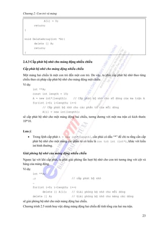 Chương 2: Con trỏ và mảng
23
A[i] = 0;
return;
}
void DeleteArray(int *A){
delete [] A;
return;
}
2.4.3 Cấp phát bộ nhớ cho mảng động nhiều chiều
Cấp phát bộ nhớ cho mảng động nhiều chiều
Một mảng hai chiều là một con trỏ đến một con trỏ. Do vậy, ta phải cấp phát bộ nhớ theo từng
chiều theo cú pháp cấp phát bộ nhớ cho mảng động một chiều.
Ví dụ:
int **A;
const int length = 10;
A = new int*[length]; // Cấp phát bộ nhớ cho số dòng của ma trận A
for(int i=0; i<length; i++)
// Cấp phát bộ nhớ cho các phần tử của mỗi dòng
A[i] = new int[length];
sẽ cấp phát bộ nhớ cho một mảng động hai chiều, tương đương với một ma trận có kích thước
10*10.
Lưu ý:
• Trong lệnh cấp phát A = new int*[length], cần phải có dấu “*” để chỉ ra rằng cần cấp
phát bộ nhớ cho một mảng các phần tử có kiểu là con trỏ int (int*), khác với kiểu
int bình thường.
Giải phóng bộ nhớ của mảng động nhiều chiều
Ngược lại với khi cấp phát, ta phải giải phóng lần lượt bộ nhớ cho con trỏ tương ứng với cột và
hàng của mảng động.
Ví dụ:
int **A;
…; // cấp phát bộ nhớ
…
for(int i=0; i<length; i++)
delete [] A[i]; // Giải phóng bộ nhớ cho mỗi dòng
delete [] A; // Giải phóng bộ nhớ cho mảng các dòng
sẽ giải phóng bộ nhớ cho một mảng động hai chiều.
Chương trình 2.5 minh hoạ việc dùng mảng động hai chiều để tính tổng của hai ma trận.
 