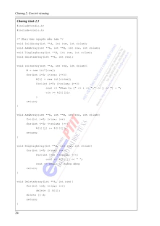 Chương 2: Con trỏ và mảng
24
Chương trình 2.5
#include<stdio.h>
#include<conio.h>
/* Khai báo nguyên mẫu hàm */
void InitArray(int **A, int row, int colum);
void AddArray(int **A, int **B, int row, int colum);
void DisplayArray(int **A, int row, int colum);
void DeleteArray(int **A, int row);
void InitArray(int **A, int row, int colum){
A = new int*[row];
for(int i=0; i<row; i++){
A[i] = new int[colum];
for(int j=0; j<colum; j++){
cout << “Phan tu [” << i << “,” << j << “] = ”;
cin >> A[i][j];
}
return;
}
void AddArray(int **A, int **B, int row, int colum){
for(int i=0; i<row; i++)
for(int j=0; j<colum; j++)
A[i][j] += B[i][j];
return;
}
void DisplayArray(int **A, int row, int colum){
for(int i=0; i<row; i++){
for(int j=0; j<colum; j++)
cout << A[i][j] << “ ”;
cout << endl; // Xuống dòng
return;
}
void DeleteArray(int **A, int row){
for(int i=0; i<row; i++)
delete [] A[i];
delete [] A;
return;
}
 