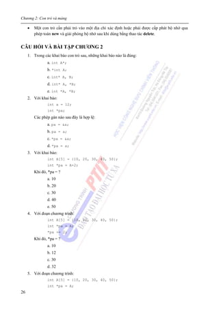 Chương 2: Con trỏ và mảng
26
• Một con trỏ cần phải trỏ vào một địa chỉ xác định hoặc phải được cấp phát bộ nhớ qua
phép toán new và giải phóng bộ nhớ sau khi dùng bằng thao tác delete.
CÂU HỎI VÀ BÀI TẬP CHƯƠNG 2
1. Trong các khai báo con trỏ sau, những khai báo nào là đúng:
a. int A*;
b. *int A;
c. int* A, B;
d. int* A, *B;
e. int *A, *B;
2. Với khai báo:
int a = 12;
int *pa;
Các phép gán nào sau đây là hợp lệ:
a. pa = &a;
b. pa = a;
c. *pa = &a;
d. *pa = a;
3. Với khai báo:
int A[5] = {10, 20, 30, 40, 50};
int *pa = A+2;
Khi đó, *pa = ?
a. 10
b. 20
c. 30
d. 40
e. 50
4. Với đoạn chương trình:
int A[5] = {10, 20, 30, 40, 50};
int *pa = A;
*pa += 2;
Khi đó, *pa = ?
a. 10
b. 12
c. 30
d. 32
5. Với đoạn chương trình:
int A[5] = {10, 20, 30, 40, 50};
int *pa = A;
 