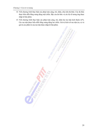 Chương 2: Con trỏ và mảng
29
14. Viết chương trình thực hiện các phép toán cộng, trừ, nhân, chia trên đa thức. Các đa thức
được biểu diễn bằng mảng động một chiều. Bậc của đa thức và các hệ số tương ứng được
nhập từ bàn phím.
15. Viết chương trình thực hiện các phép toán cộng, trừ, nhân hai ma trận kích thước m*n.
Các ma trận được biểu diễn bằng mảng động hai chiều. Giá trị kích cỡ ma trận (m, n) và
giá trị các phần tử của ma trận được nhập từ bàn phím.
 