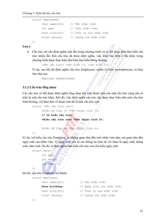 Chương 3: Kiểu dữ liệu cấu trúc
31
struct Employeee{
char name[20]; // Tên nhân viên
int age; // Tuổi nhân viên
char role[20]; // Chức vụ của nhân viên
float salary; // Lương của nhân viên
};
Lưu ý:
• Cấu trúc chỉ cần định nghĩa một lần trong chương trình và có thể được khai báo biến cấu
trúc nhiều lần. Khi cấu trúc đã được định nghĩa, việc khai báo biến ở lần khác trong
chương trình được thực hiện như khai báo biến thông thường:
<Tên cấu trúc> <tên biến 1>, <tên biến 2>;
Ví dụ, sau khi đã định nghĩa cấu trúc Employeee, muốn có biến myEmployeee, ta khai
báo như sau:
Employee myEmployeee;
3.1.2 Cấu trúc lồng nhau
Các cấu trúc có thể được định nghĩa lồng nhau khi một thuộc tính của một cấu trúc cũng cần có
kiểu là một cấu trúc khác. Khi đó, việc định nghĩa cấu trúc cha được thực hiện như một cấu trúc
bình thường, với khai báo về thuộc tính đó là một cấu trúc con:
struct <Tên cấu trúc cha>{
<Kiểu dữ liệu 1> <Tên thuộc tính 1>;
// Có kiểu cấu trúc
<Kiểu cấu trúc con> <Tên thuộc tính 2>;
…
<Kiểu dữ liệu n> <Tên thuộc tính n>;
};
Ví dụ, với kiểu cấu trúc Employee, ta không quan tâm đến tuổi nhân viên nữa, mà quan tâm đến
ngày sinh của nhân viên. Vì ngày sinh cần có các thông tin luôn đi với nhau là ngày sinh, tháng
sinh, năm sinh. Do đó, ta định nghĩa một kiểu cấu trúc con cho kiểu ngày sinh:
struct Date{
int day;
int month;
int year;
};
khi đó, cấu trúc Employee trở thành:
struct Employee{
char name[20]; // Tên nhân viên
Date birthDay; // Ngày sinh của nhân viên
char role[20]; // Chức vụ của nhân viên
float salary; // Lương của nhân viên
};
 