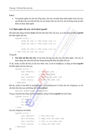 Chương 3: Kiểu dữ liệu cấu trúc
32
Lưu ý:
• Trong định nghĩa các cấu trúc lồng nhau, cấu trúc con phải được định nghĩa trước cấu trúc
cha để đảm bảo các kiểu dữ liệu của các thuộc tính của cấu trúc cha là tường minh tại thời
điểm nó được định nghĩa.
3.1.3 Định nghĩa cấu trúc với từ khoá typedef
Để tránh phải dùng từ khoá struct mỗi khi khai báo biến cấu trúc, ta có thể dùng từ khóa typedef
khi định nghĩa cấu trúc:
typedef struct {
<Kiểu dữ liệu 1> <Tên thuộc tính 1>;
<Kiểu dữ liệu 2> <Tên thuộc tính 2>;
…
<Kiểu dữ liệu n> <Tên thuộc tính n>;
} <Tên kiểu dữ liệu cấu trúc>;
Trong đó:
• Tên kiểu dữ liệu cấu trúc: là tên kiểu dữ liệu của cấu trúc vừa định nghĩa. Tên này sẽ
được dùng như một kiểu dữ liệu thông thường khi khai báo biến cấu trúc.
Ví dụ, muốn có kiểu dữ liệu có cấu trúc nhân viên, có tên là Employee, ta dùng từ khoá typedef
để định nghĩa cấu trúc như sau:
typedef struct {
char name[20]; // Tên nhân viên
int age; // Tuổi nhân viên
char role[20]; // Chức vụ của nhân viên
float salary; // Lương của nhân viên
} Employee;
Khi đó, muốn có hai biến là myEmployee1 và myEmployee2 có kiểu cấu trúc Employee, ta chỉ
cần khai báo như sau mà không cần từ khoá struct:
Employee myEmployee1, myEmployee2;
Trong ví dụ khai báo lồng cấu trúc Employee, dùng từ khoá typedef cho kiểu Date:
typedef struct {
int day;
int month;
int year;
} Date;
cấu trúc Employee trở thành:
typedef struct {
char name[20]; // Tên nhân viên
Date birthDay; // Ngày sinh của nhân viên
char role[20]; // Chức vụ của nhân viên
float salary; // Lương của nhân viên
} Employee;
 