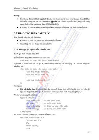 Chương 3: Kiểu dữ liệu cấu trúc
33
Lưu ý:
• Khi không dùng từ khoá typedef, tên cấu trúc (nằm sau từ khoá struct) được dùng để khai
báo biến. Trong khi đó, khi có từ khoá typedef, tên kiểu dữ liệu cấu trúc (dòng cuối cùng
trong định nghĩa) mới được dùng để khai báo biến.
• Khi dùng từ khoá typedef thì không thể khai báo biến đồng thời với định nghĩa cấu trúc.
3.2 THAO TÁC TRÊN CẤU TRÚC
Các thao tác trên cấu trúc bao gồm:
• Khai báo và khởi tạo giá trị ban đầu cho biến cấu trúc
• Truy nhập đến các thuộc tính của cấu trúc
3.2.1 Khởi tạo giá trị ban đầu cho cấu trúc
Khởi tạo biến có cấu trúc đơn
Biến cấu trúc được khai báo theo các cách sau:
<Tên kiểu dữ liệu cấu trúc> <tên biến>;
Ngoài ra, ta có thể khởi tạo các giá trị cho các thuộc tính của cấu trúc ngay khi khai báo bằng các
cú pháp sau:
<Tên kiểu dữ liệu cấu trúc> <tên biến> = {
<giá trị thuộc tính 1>,
<giá trị thuộc tính 2>,
…
<giá trị thuộc tính n>
};
Trong đó:
• Giá trị thuộc tính: là giá trị khởi đầu cho mỗi thuộc tính, có kiểu phù hợp với kiểu dữ
liệu của thuộc tính. Mỗi giá trị của thuộc tính được phân cách bằng dấu phẩy “,”.
Ví dụ, với định nghĩa cấu trúc:
typedef struct {
char name[20]; // Tên nhân viên
int age; // Tuổi nhân viên
char role[20]; // Chức vụ của nhân viên
float salary; // Lương của nhân viên
} Employee;
thì có thể khai báo và khởi tạo cho một biến như sau:
Employee myEmployee1 = {
“Nguyen Van A”,
27,
“Nhan vien”,
300f
 