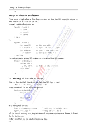 Chương 3: Kiểu dữ liệu cấu trúc
34
};
Khởi tạo các biến có cấu trúc lồng nhau
Trong trường hợp các cấu trúc lồng nhau, phép khởi tạo cũng thực hiện như thông thường với
phép khởi tạo cho tất cả các cấu trúc con.
Ví dụ với khai báo cấu trúc như sau:
typedef struct {
int day;
int month;
int year;
} Date;
và:
typedef struct {
char name[20]; // Tên nhân viên
Date birthDay; // Ngày sinh của nhân viên
char role[20]; // Chức vụ của nhân viên
float salary; // Lương của nhân viên
} Employee;
Thì khai báo và khởi tạo một biến có kiểu Employee có thể thực hiện như sau:
Employee myEmployee1 = {
“Nguyen Van A”,
{15, 05, 1980}, // Khởi tạo cấu trúc con
“Nhan vien”,
300f
};
3.2.2 Truy nhập đến thuộc tính của cấu trúc
Việc truy nhập đến thuộc tính của cấu trúc được thực hiện bằng cú pháp:
<Tên biến cấu trúc>.<tên thuộc tính>
Ví dụ, với một biến cấu trúc kiểu Employee đơn:
Employee myEmployee1 = {
“Nguyen Van A”,
27,
“Nhan vien”,
300f
};
ta có thể truy xuất như sau:
cout << myEmployee1.name; // hiển thị ra “Nguyen Van A”
myEmployee1.age += 1; // Tăng số tuổi lên 1
Đối với kiểu cấu trúc lồng nhau, phép truy nhập đến thuộc tính được thực hiện lần lượt từ cấu trúc
cha đến cấu trúc con.
Ví dụ, với một biến cấu trúc kiểu Employee lồng nhau:
 