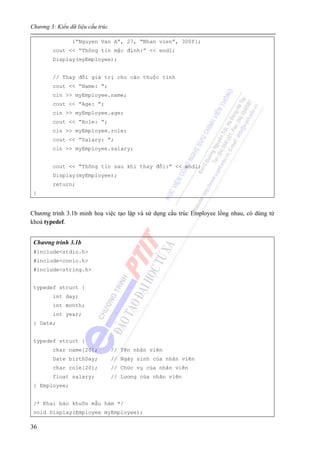 Chương 3: Kiểu dữ liệu cấu trúc
36
{“Nguyen Van A”, 27, “Nhan vien”, 300f};
cout << “Thông tin mặc định:” << endl;
Display(myEmployee);
// Thay đổi giá trị cho các thuộc tính
cout << “Name: ”;
cin >> myEmployee.name;
cout << “Age: ”;
cin >> myEmployee.age;
cout << “Role: ”;
cin >> myEmployee.role;
cout << “Salary: ”;
cin >> myEmployee.salary;
cout << “Thông tin sau khi thay đổi:” << endl;
Display(myEmployee);
return;
}
Chương trình 3.1b minh hoạ việc tạo lập và sử dụng cấu trúc Employee lồng nhau, có dùng từ
khoá typedef.
Chương trình 3.1b
#include<stdio.h>
#include<conio.h>
#include<string.h>
typedef struct {
int day;
int month;
int year;
} Date;
typedef struct {
char name[20]; // Tên nhân viên
Date birthDay; // Ngày sinh của nhân viên
char role[20]; // Chức vụ của nhân viên
float salary; // Lương của nhân viên
} Employee;
/* Khai báo khuôn mẫu hàm */
void Display(Employee myEmployee);
 
