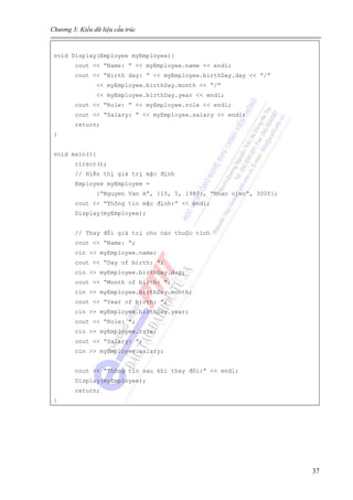Chương 3: Kiểu dữ liệu cấu trúc
37
void Display(Employee myEmployee){
cout << “Name: ” << myEmployee.name << endl;
cout << “Birth day: ” << myEmployee.birthDay.day << “/”
<< myEmployee.birthDay.month << “/”
<< myEmployee.birthDay.year << endl;
cout << “Role: ” << myEmployee.role << endl;
cout << “Salary: ” << myEmployee.salary << endl;
return;
}
void main(){
clrscr();
// Hiển thị giá trị mặc định
Employee myEmployee =
{“Nguyen Van A”, {15, 5, 1980}, “Nhan vien”, 300f};
cout << “Thông tin mặc định:” << endl;
Display(myEmployee);
// Thay đổi giá trị cho các thuộc tính
cout << “Name: ”;
cin >> myEmployee.name;
cout << “Day of birth: ”;
cin >> myEmployee.birthDay.day;
cout << “Month of birth: ”;
cin >> myEmployee.birthDay.month;
cout << “Year of birth: ”;
cin >> myEmployee.birthDay.year;
cout << “Role: ”;
cin >> myEmployee.role;
cout << “Salary: ”;
cin >> myEmployee.salary;
cout << “Thông tin sau khi thay đổi:” << endl;
Display(myEmployee);
return;
}
 