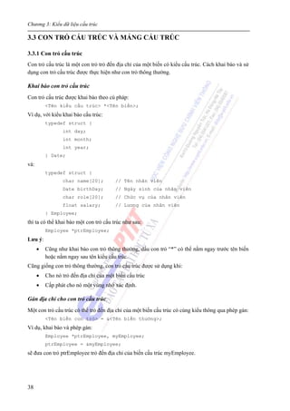 Chương 3: Kiểu dữ liệu cấu trúc
38
3.3 CON TRỎ CẤU TRÚC VÀ MẢNG CẤU TRÚC
3.3.1 Con trỏ cấu trúc
Con trỏ cấu trúc là một con trỏ trỏ đến địa chỉ của một biến có kiểu cấu trúc. Cách khai báo và sử
dụng con trỏ cấu trúc được thực hiện như con trỏ thông thường.
Khai báo con trỏ cấu trúc
Con trỏ cấu trúc được khai báo theo cú pháp:
<Tên kiểu cấu trúc> *<Tên biến>;
Ví dụ, với kiểu khai báo cấu trúc:
typedef struct {
int day;
int month;
int year;
} Date;
và:
typedef struct {
char name[20]; // Tên nhân viên
Date birthDay; // Ngày sinh của nhân viên
char role[20]; // Chức vụ của nhân viên
float salary; // Lương của nhân viên
} Employee;
thì ta có thể khai báo một con trỏ cấu trúc như sau:
Employee *ptrEmployee;
Lưu ý:
• Cũng như khai báo con trỏ thông thường, dấu con trỏ “*” có thể nằm ngay trước tên biến
hoặc nằm ngay sau tên kiểu cấu trúc.
Cũng giống con trỏ thông thường, con trỏ cấu trúc được sử dụng khi:
• Cho nó trỏ đến địa chỉ của một biến cấu trúc
• Cấp phát cho nó một vùng nhớ xác định.
Gán địa chỉ cho con trỏ cấu trúc
Một con trỏ cấu trúc có thể trỏ đến địa chỉ của một biến cấu trúc có cùng kiểu thông qua phép gán:
<Tên biến con trỏ> = &<Tên biến thường>;
Ví dụ, khai báo và phép gán:
Employee *ptrEmployee, myEmployee;
ptrEmployee = &myEmployee;
sẽ đưa con trỏ ptrEmployee trỏ đến địa chỉ của biến cấu trúc myEmployee.
 