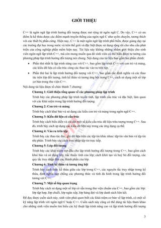 3
GIỚI THIỆU
C++ là ngôn ngữ lập trình hướng đối tượng được mở rộng từ ngôn ngữ C. Do vậy, C++ có ưu
điểm là kế thừa được các điểm mạnh truyền thống của ngôn ngữ C như uyển chuyển, tương thích
với các thiết bị phần cứng. Hiện nay, C++ là một ngôn ngữ lập trình phổ biến, được giảng dạy tại
các trường đại học trong nước và trên thế giới và đặc biệt được sử dụng rộng rãi cho nhu cầu phát
triển của công nghiệp phần mềm hiện nay. Tài liệu này không những nhằm giới thiệu cho sinh
viên ngôn ngữ lập trình C++, mà còn mong muốn qua đó sinh viên có thể hiểu được tư tưởng của
phương pháp lập trình hướng đối tượng nói chung. Nội dung của tài liệu bao gồm hai phần chính:
• Phần thứ nhất là lập trình nâng cao với C++, bao gồm lập trình C++ với con trỏ và mảng,
các kiểu dữ liệu có cấu trúc cùng các thao tác vào ra trên tệp.
• Phần thứ hai là lập trình hướng đối tượng với C++, bao gồm các định nghĩa và các thao
tác trên lớp đối tượng, tính kế thừa và tương ứng bội trong C++, cách sử dụng một số lớp
cơ bản trong thư viện C++.
Nội dung tài liệu được tổ chức thành 7 chương:
Chương 1: Giới thiệu tổng quan về các phương pháp lập trình
Trình bày các phương pháp lập trình tuyến tính, lập trình cấu trúc và đặc biệt, làm quen
với các khái niệm trong lập trình hướng đối tượng.
Chương 2: Con trỏ và mảng
Trình bày cách khai báo và sử dụng các kiểu con trỏ và mảng trong ngôn ngữ C++.
Chương 3: Kiểu dữ liệu có cấu trúc
Trình bày cách biểu diễn và cài đặt một số kiểu cấu trúc dữ liệu trừu tượng trong C++. Sau
đó, trình bày cách áp dụng các kiểu dữ liệu này trong các ứng dụng cụ thể.
Chương 4: Vào ra trên tệp
Trình bày các thao tác đọc, ghi dữ liệu trên các tệp tin khác nhau: tệp tin văn bản và tệp tin
nhị phân. Trình bày các cách truy nhập tệp tin trực tiếp.
Chương 5: Lớp đối tượng
Trình bày các khái niệm mở đầu cho lập trình hướng đối tượng trong C++, bao gồm cách
khai báo và sử dụng lớp, các thuộc tính của lớp; cách khởi tạo và huỷ bỏ đối tượng, các
quy tắc truy nhập đến các thành phần của lớp.
Chương 6: Tính kế thừa và tương ứng bội
Trình bày cách thức kế thừa giữa các lớp trong C++, các nguyên tắc truy nhập trong kế
thừa, định nghĩa nạp chồng các phương thức và tính đa hình trong lập trình hướng đối
tương với C++.
Chương 7: Một số lớp quan trọng
Trình bày cách sử dụng một số lớp có sẵn trong thư viện chuẩn của C++, bao gồm các lớp:
lớp tập hợp, lớp chuỗi, lớp ngăn xếp, lớp hàng đợi và lớp danh sách liên kết.
Để đọc được cuốn sách này, sinh viên phải quen biết các khái niệm cơ bản về lập trình, có một số
kỹ năng lập trình với ngôn ngữ C hoặc C++. Cuốn sách này cũng có thể dùng tài liệu tham khảo
cho những sinh viên muốn tìm hiểu các kỹ thuật lập trình nâng cao và lập trình hướng đối tượng
 