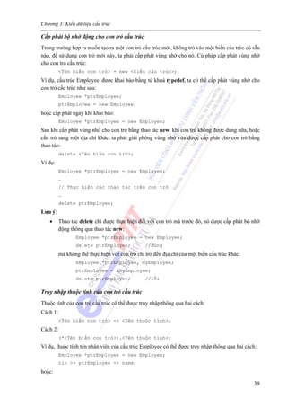 Chương 3: Kiểu dữ liệu cấu trúc
39
Cấp phát bộ nhớ động cho con trỏ cấu trúc
Trong trường hợp ta muốn tạo ra một con trỏ cấu trúc mới, không trỏ vào một biến cấu trúc có sẵn
nào, để sử dụng con trỏ mới này, ta phải cấp phát vùng nhớ cho nó. Cú pháp cấp phát vùng nhớ
cho con trỏ cấu trúc:
<Tên biến con trỏ> = new <Kiểu cấu trúc>;
Ví dụ, cấu trúc Employee được khai báo bằng từ khoá typedef, ta có thể cấp phát vùng nhớ cho
con trỏ cấu trúc như sau:
Employee *ptrEmployee;
ptrEmployee = new Employee;
hoặc cấp phát ngay khi khai báo:
Employee *ptrEmployee = new Employee;
Sau khi cấp phát vùng nhớ cho con trỏ bằng thao tác new, khi con trỏ không được dùng nữa, hoặc
cần trỏ sang một địa chỉ khác, ta phải giải phóng vùng nhớ vừa được cấp phát cho con trỏ bằng
thao tác:
delete <Tên biến con trỏ>;
Ví dụ:
Employee *ptrEmployee = new Employee;
…
// Thực hiện các thao tác trên con trỏ
…
delete ptrEmployee;
Lưu ý:
• Thao tác delete chỉ được thực hiện đối với con trỏ mà trước đó, nó được cấp phát bộ nhớ
động thông qua thao tác new:
Employee *ptrEmployee = new Employee;
delete ptrEmployee; //đúng
mà không thể thực hiện với con trỏ chỉ trỏ đến địa chỉ của một biến cấu trúc khác:
Employee *ptrEmployee, myEmployee;
ptrEmployee = &myEmployee;
delete ptrEmployee; //lỗi
Truy nhập thuộc tính của con trỏ cấu trúc
Thuộc tính của con trỏ cấu trúc có thể được truy nhập thông qua hai cách:
Cách 1:
<Tên biến con trỏ> -> <Tên thuộc tính>;
Cách 2:
(*<Tên biến con trỏ>).<Tên thuộc tính>;
Ví dụ, thuộc tính tên nhân viên của cấu trúc Employee có thể được truy nhập thông qua hai cách:
Employee *ptrEmployee = new Employee;
cin >> ptrEmployee -> name;
hoặc:
 