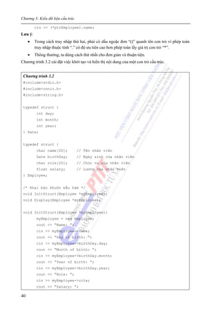 Chương 3: Kiểu dữ liệu cấu trúc
40
cin >> (*ptrEmployee).name;
Lưu ý:
• Trong cách truy nhập thứ hai, phải có dấu ngoặc đơn “()” quanh tên con trỏ vì phép toán
truy nhập thuộc tính “.” có độ ưu tiên cao hơn phép toán lấy giá trị con trỏ “*”.
• Thông thường, ta dùng cách thứ nhất cho đơn giản và thuận tiện.
Chương trình 3.2 cài đặt việc khởi tạo và hiển thị nội dung của một con trỏ cấu trúc.
Chương trình 3.2
#include<stdio.h>
#include<conio.h>
#include<string.h>
typedef struct {
int day;
int month;
int year;
} Date;
typedef struct {
char name[20]; // Tên nhân viên
Date birthDay; // Ngày sinh của nhân viên
char role[20]; // Chức vụ của nhân viên
float salary; // Lương của nhân viên
} Employee;
/* Khai báo khuôn mẫu hàm */
void InitStruct(Employee *myEmployee);
void Display(Employee *myEmployee);
void InitStruct(Employee *myEmployee){
myEmployee = new Employee;
cout << “Name: ”;
cin >> myEmployee->name;
cout << “Day of birth: ”;
cin >> myEmployee->birthDay.day;
cout << “Month of birth: ”;
cin >> myEmployee->birthDay.month;
cout << “Year of birth: ”;
cin >> myEmployee->birthDay.year;
cout << “Role: ”;
cin >> myEmployee->role;
cout << “Salary: ”;
 