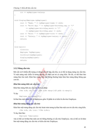 Chương 3: Kiểu dữ liệu cấu trúc
41
cin >> myEmployee->salary;
}
void Display(Employee myEmployee){
cout << “Name: ” << myEmployee->name << endl;
cout << “Birth day: ” << myEmployee->birthDay.day << “/”
<< myEmployee->birthDay.month << “/”
<< myEmployee->birthDay.year << endl;
cout << “Role: ” << myEmployee->role << endl;
cout << “Salary: ” << myEmployee->salary << endl;
return;
}
void main(){
clrscr();
Employee *myEmployee;
InitStruct(myEmployee);
Display(myEmployee);
return;
}
3.3.2 Mảng cấu trúc
Khi cần xử lí nhiều đối tượng có dùng kiểu dữ liệu cấu trúc, ta có thể sử dụng mảng các cấu trúc.
Vì một mảng một chiều là tương đương với một con trỏ có cùng kiểu. Do đó, có thể khai báo
mảng theo hai cách: Khai báo mảng tĩnh như thông thường hoặc khai báo mảng động thông qua
con trỏ.
Khai báo mảng tĩnh các cấu trúc
Khai báo mảng tĩnh các cấu trúc theo cú pháp:
<Tên kiểu cấu trúc> <Tên biến mảng>[<Số phần tử mảng>];
Ví dụ:
Employee employees[10];
là khai báo một mảng tên là employees gồm 10 phần tử có kiểu là cấu trúc Employee.
Khai báo mảng động các cấu trúc
Khai báo một mảng động các cấu trúc hoàn toàn tương tự khai báo một con trỏ cấu trúc cùng kiểu:
<Tên kiểu cấu trúc> *<Tên biến>;
Ví dụ, khai báo:
Employee *employees;
vừa có thể coi là khai báo một con trỏ thông thường có cấu trúc Employee, vừa có thể coi là khai
báo một mảng động các cấu trúc có kiểu cấu trúc Employee.
 