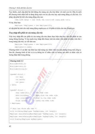 Chương 3: Kiểu dữ liệu cấu trúc
42
Tuy nhiên, cách cấp phát bộ nhớ động cho mảng các cấu trúc khác với một con trỏ. Đây là cách
để chương trình nhận biết ta đang dùng một con trỏ cấu trúc hay một mảng động có cấu trúc. Cú
pháp cấp phát bộ nhớ cho mảng động như sau:
<Tên biến mảng> = new <Kiểu cấu trúc>[<Số lượng phần tử>];
Ví dụ, khai báo:
Employee *employees = new Employee[10];
sẽ cấp phát bộ nhớ cho một mảng động employees có 10 phần tử kiểu cấu trúc Employee.
Truy nhập đến phần tử của mảng cấu trúc
Việc truy nhập đến các phần tử của mảng cấu trúc được thực hiện như truy cập đến phần tử của
mảng thông thường. Ví dụ muốn truy nhập đến thuộc tính tên nhân viên phần tử nhân viên thứ i
trong mảng cấu trúc, ta viết như sau:
Employee *employees = new Employee[10];
employees[i].name;
Chương trình 3.3 cài đặt việc khởi tạo một mảng các nhân viên của một phòng trong một công ty.
Sau đó, chương trình sẽ tìm và in ra thông tin về nhân viên có lương cao nhất và nhân viên có
lương thấp nhất trong phòng.
Chương trình 3.3
#include<stdio.h>
#include<conio.h>
#include<string.h>
typedef struct {
int day;
int month;
int year;
} Date;
typedef struct {
char name[20]; // Tên nhân viên
Date birthDay; // Ngày sinh của nhân viên
char role[20]; // Chức vụ của nhân viên
float salary; // Lương của nhân viên
} Employee;
/* Khai báo khuôn mẫu hàm */
void InitArray(Employee *myEmployee, int length);
Employee searchSalaryMax(Employee *myEmployee, int length);
Employee searchSalaryMin(Employee *myEmployee, int length);
void Display(Employee myEmployee);
 