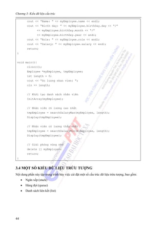 Chương 3: Kiểu dữ liệu cấu trúc
44
cout << “Name: ” << myEmployee.name << endl;
cout << “Birth day: ” << myEmployee.birthDay.day << “/”
<< myEmployee.birthDay.month << “/”
<< myEmployee.birthDay.year << endl;
cout << “Role: ” << myEmployee.role << endl;
cout << “Salary: ” << myEmployee.salary << endl;
return;
}
void main(){
clrscr();
Employee *myEmployee, tmpEmployee;
int length = 0;
cout << “So luong nhan vien: ”;
cin >> length;
// Khởi tạo danh sách nhân viên
InitArray(myEmployee);
// Nhân viên có lương cao nhất
tmpEmployee = searchSalaryMax(myEmployee, length);
Display(tmpEmployee);
// Nhân viên có lương thấp nhất
tmpEmployee = searchSalaryMin(myEmployee, length);
Display(tmpEmployee);
// Giải phóng vùng nhớ
delete [] myEmployee;
return;
}
3.4 MỘT SỐ KIỂU DỮ LIỆU TRỪU TƯỢNG
Nội dung phần này tập trung trình bày việc cài đặt một số cấu trúc dữ liệu trừu tượng, bao gồm:
• Ngăn xếp (stack)
• Hàng đợi (queue)
• Danh sách liên kết (list)
 