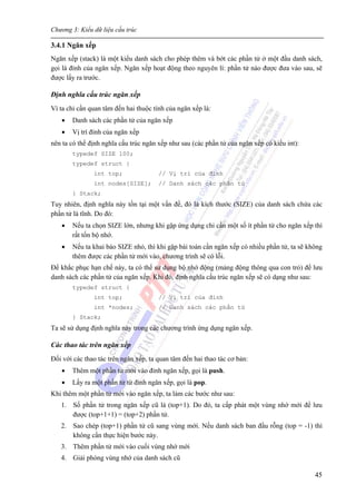 Chương 3: Kiểu dữ liệu cấu trúc
45
3.4.1 Ngăn xếp
Ngăn xếp (stack) là một kiểu danh sách cho phép thêm và bớt các phần tử ở một đầu danh sách,
gọi là đỉnh của ngăn xếp. Ngăn xếp hoạt động theo nguyên lí: phần tử nào được đưa vào sau, sẽ
được lấy ra trước.
Định nghĩa cấu trúc ngăn xếp
Vì ta chỉ cần quan tâm đến hai thuộc tính của ngăn xếp là:
• Danh sách các phần tử của ngăn xếp
• Vị trí đỉnh của ngăn xếp
nên ta có thể định nghĩa cấu trúc ngăn xếp như sau (các phần tử của ngăn xếp có kiểu int):
typedef SIZE 100;
typedef struct {
int top; // Vị trí của đỉnh
int nodes[SIZE]; // Danh sách các phần tử
} Stack;
Tuy nhiên, định nghĩa này tồn tại một vấn đề, đó là kích thước (SIZE) của danh sách chứa các
phần tử là tĩnh. Do đó:
• Nếu ta chọn SIZE lớn, nhưng khi gặp ứng dụng chỉ cần một số ít phần tử cho ngăn xếp thì
rất tốn bộ nhớ.
• Nếu ta khai báo SIZE nhỏ, thì khi gặp bài toán cần ngăn xếp có nhiều phần tử, ta sẽ không
thêm được các phần tử mới vào, chương trình sẽ có lỗi.
Để khắc phục hạn chế này, ta có thể sử dụng bộ nhớ động (mảng động thông qua con trỏ) để lưu
danh sách các phần tử của ngăn xếp. Khi đó, định nghĩa cấu trúc ngăn xếp sẽ có dạng như sau:
typedef struct {
int top; // Vị trí của đỉnh
int *nodes; // Danh sách các phần tử
} Stack;
Ta sẽ sử dụng định nghĩa này trong các chương trình ứng dụng ngăn xếp.
Các thao tác trên ngăn xếp
Đối với các thao tác trên ngăn xếp, ta quan tâm đến hai thao tác cơ bản:
• Thêm một phần tử mới vào đỉnh ngăn xếp, gọi là push.
• Lấy ra một phần tử từ đỉnh ngăn xếp, gọi là pop.
Khi thêm một phần tử mới vào ngăn xếp, ta làm các bước như sau:
1. Số phần tử trong ngăn xếp cũ là (top+1). Do đó, ta cấp phát một vùng nhớ mới để lưu
được (top+1+1) = (top+2) phần tử.
2. Sao chép (top+1) phần tử cũ sang vùng mới. Nếu danh sách ban đầu rỗng (top = -1) thì
không cần thực hiện bước này.
3. Thêm phần tử mới vào cuối vùng nhớ mới
4. Giải phóng vùng nhớ của danh sách cũ
 